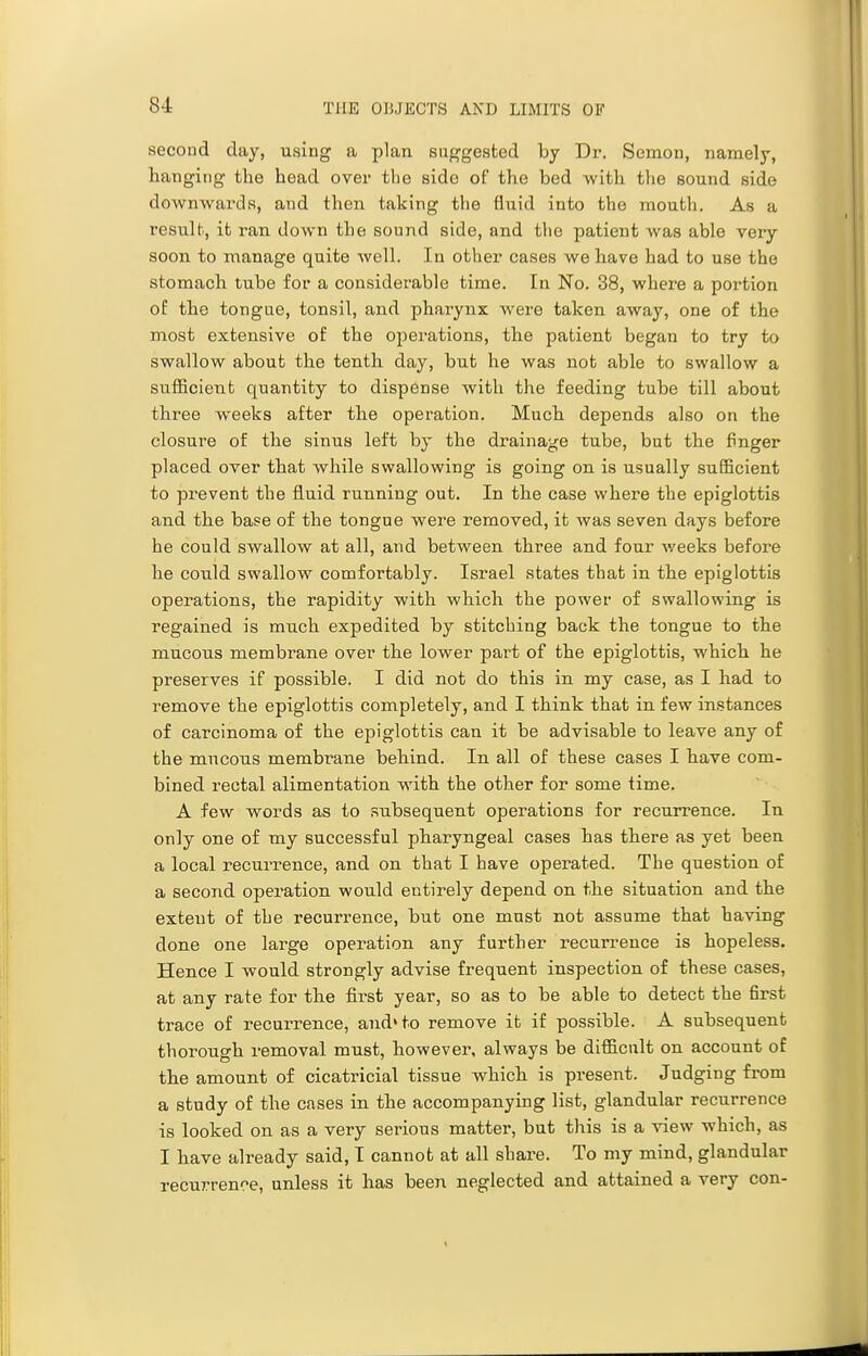 second day, using a plan suggested hj Dr. Semon, namely, hanging the head over the side of the bed with the sound side downwards, and then taking the fluid into the mouth. As a result, it ran down the sound side, and the patient was able very soon to manage quite well. In other cases we have had to use the stomach tube for a considerable time. In No. 38, where a portion oE the tongue, tonsil, and pharynx Avere taken away, one of the most extensive of the operations, the patient began to try to swallow about the tenth day, but he was not able to swallow a sufficient quantity to dispense with the feeding tube till about three weeks after the operation. Much depends also on the closure of the sinus left by the drainage tube, but the fnger placed over that while swallowing is going on is usually sufficient to prevent the fluid running out. In the case where the epiglottis and the base of the tongue were removed, it was seven days before he could swallow at all, and between three and four weeks before he could swallow comfortably. Israel states that in the epiglottis operations, the rapidity with which the power of swallowing is regained is much expedited by stitching back the tongue to the mucous membrane over the lower part of the epiglottis, which he preserves if possible. I did not do this in my case, as I had to remove the epiglottis completely, and I think that in few instances of carcinoma of the epiglottis can it be advisable to leave any of the mucous membrane behind. In all of these cases I have com- bined rectal alimentation with the other for some time. A few words as to subsequent operations for recurrence. In only one of my successful pharyngeal cases has there as yet been a local recurrence, and on that I have operated. The question of a second opei'ation would entirely depend on the situation and the extent of the recurrence, but one must not assume that having done one large operation any further recurrence is hopeless. Hence I would strongly advise frequent inspection of these cases, at any rate for the first year, so as to be able to detect the first trace of recurrence, and»to remove it if possible. A subsequent thorough removal must, however, always be difficult on account of the amount of cicatricial tissue which is present. Judging from a study of the cases in the accompanying list, glandular recurrence is looked on as a very serious matter, but this is a view which, as I have already said, I cannot at all share. To my mind, glandular recurrence, unless it has been neglected and attained a very con-