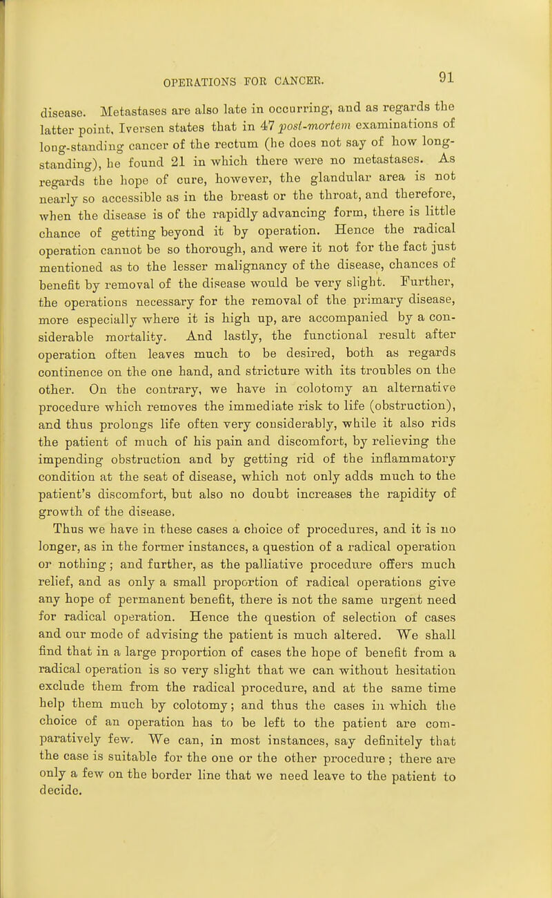 disease. Metastases are also late in occurring, and as regards the latter point, Iversen states that in 47 post-mortem examinations of loDg-standing cancer of the rectum (he does not say of how long- standing), he found 21 in whicli there were no metastases. As regards the hope of cure, however, the glandular area is not nearly so accessible as in the breast or the throat, and therefore, when the disease is of the rapidly advancing form, there is little chance of getting beyond it by operation. Hence the radical operation cannot be so thorough, and were it not for the fact just mentioned as to the lesser malignancy of the disease, chances of benefit by removal of the disease would be very slight. Further, the operations necessary for the removal of tbe. primary disease, more especially where it is high up, are accompanied by a con- siderable mortality. And lastly, the functional result after operation often leaves mucb to be desired, both as regards continence on the one hand, and stricture with its troubles on the other. On the contrary, we have in colotomy an alternative procedure which removes the immediate risk to life (obstruction), and thus prolongs life often very considerably, while it also rids the patient of much of his pain and discomfort, by relieving the impending obstruction and by getting rid of the inflammatory condition at the seat of disease, which not only adds much to the patient's discomfort, but also no doubt increases the rapidity of growth of the disease. Thus we have in these cases a choice of pi'ocedures, and it is no longer, as in the former instances, a question of a radical operation or nothing; and farther, as the palliative procedure offers much relief, and as only a small proportion of radical operations give any hope of permanent benefit, there is not the same urgent need for radical operation. Hence the question of selection of cases and our mode of advising the patient is much altered. We shall find that in a large proportion of cases the hope of benefit from a radical operation is so very slight that we can without hesitation exclude them from the radical procedure, and at the same time help them much by colotomy; and thus the cases in which the choice of an operation has to be left to the patient are com- paratively few. We can, in most instances, say definitely that the case is suitable for the one or the other procedure ; there are only a few on the border line that we need leave to the patient to decide.