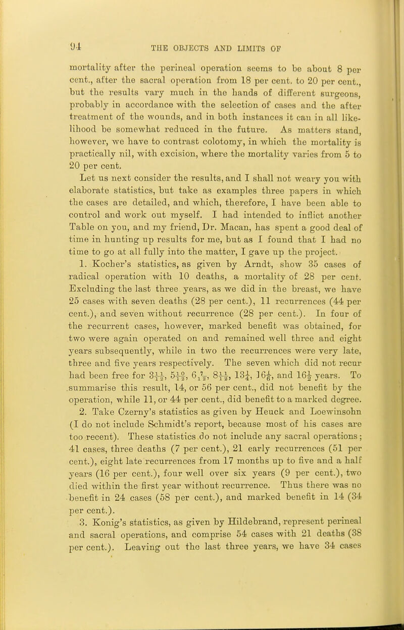 mortality after the perineal operation seems to be about 8 per cent., after the sacral operation from 18 per cent, to 20 per cent., but tlie results vary much, in the hands of different surgeons, probably in accordance with the selection of cases and the after treatment of the wounds, and in both instances it can in all like- lihood be somewhat reduced in the future. As matters stand, however, we have to contrast colotomy, in which the mortality is practically nil, with excision, where the mortality varies from 5 to 20 per cent. Let us next consider the results, and I shall not weary you with elaborate statistics, but take as examples three papers in which the cases are detailed, and which, therefore, I have been able to control and work out myself. I had intended to inflict another Table on you, and my friend, Dr. Macan, has spent a good deal of time in hunting up results for me, but as I found that I had no time to go at all fully into the matter, I gave up the project. 1. Kocher's statistics, as given by Arndt, show 35 cases of radical operation with 10 deaths, a mortality of 28 per cent. Excluding the last three years, as we did in the breast, we have 25 cases with seven deaths (28 per cent.), 11 recurrences (44 per cent.), and seven without recurrence (28 per cent.). In four of the recurrent cases, however, marked benefit was obtained, for two were again operated on and remained well three and eight years subsequently, while in two the recurrences were very late, three and five years respectively. The seven which did not recur had been free for 3y^, 5yf, 6^Vi ^tIj 13j, ]6^, and 16^ years. To .summarise this result, 14, or 56 per cent., did not benefit by the operation, while 11, or 44 per cent., did benefit to a marked degree. 2. Take Czerny's statistics as given by Heuck and Loewinsohn (I do not include Schmidt's report, because most of his cases are too recent). These statistics do not include any sacral operations; 41 cases, three deaths (7 per cent.), 21 early recurrences (61 per cent.), eight late recurrences from 17 months up to five and a half years (16 per cent.), four well over six years (9 per cent.), two died within the first year without recurrence. Thus there was no benefit in 24 cases (58 per cent.), and marked benefit in 14 (34 per cent.). 3. Konig's statistics, as given by Hildebrand, represent perineal and sacral operations, and comprise 64 cases with 21 deaths (38 percent.). Leaving out the last three years, we have 34 cases