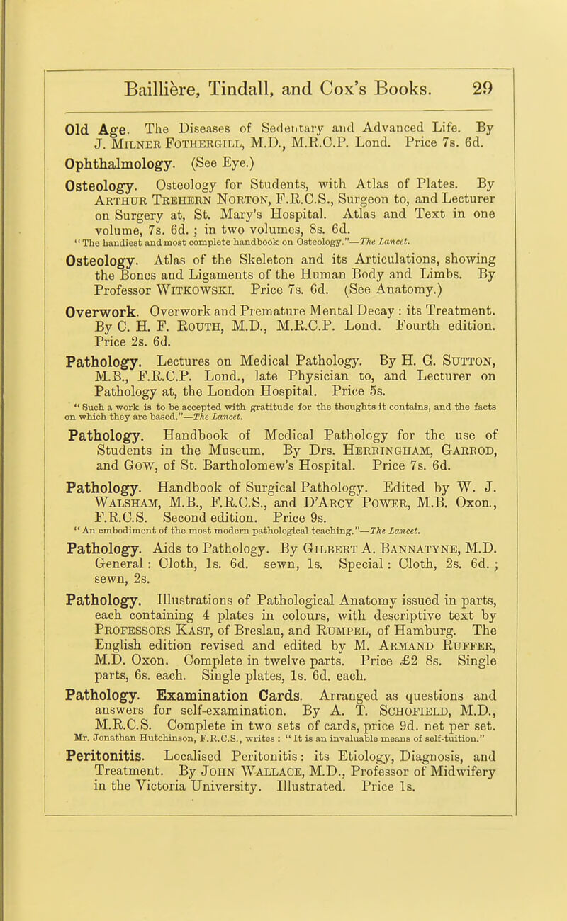 Old Age. The Diseases of Sedentary and Advanced Life. By J. MiLNER FOTHERGILL, M.D., M.R.C.P. Lond. Price 7s. 6d. Ophthalmology. (See Eye.) Osteology. Osteology for Students, with Atlas of Plates. By Arthur Trehern Norton, F.R.C.S., Surgeon to, and Lecturer on Surgery at, St. Mary's Hospital. Atlas and Text in one volume, 7s. 6d. ; in two volumes, 8s. 6d.  The handiest and most complete handbook on Osteology.—The Lancet. Osteology. Atlas of the Skeleton and its Articulations, showing the Bones and Ligaments of the Human Body and Limbs. By Professor WlTKOWSKl. Price 7s. 6d. (See Anatomy.) Overwork. Overwork and Premature Mental Decay : its Treatment. By C. H. P. EouTH, M.D., M.K.C.P. Lond. Fourth edition. Price 2s. 6d. Pathology. Lectures on Medical Pathology. By H. G. Sutton, M.B., F.R.C.P. Lond., late Physician to, and Lecturer on Pathology at, the London Hospital. Price 5s.  Such a work is to be accepted with gratitude for the thoughts it contains, and the facts on which they are based.—The Lancet. Pathology. Handbook of Medical Pathology for the use of Students in the Museum. By Drs. Herringham, Gareod, and Gow, of St. Bartholomew's Hospital. Price 7s. 6d. Pathology. Handbook of Surgical Pathology. Edited by W. J. Walsham, M.B., F.R.C.S., and D'Arcy Power, M.B. Oxoa, F.R.C.S. Second edition. Price 9s.  An embodiment of the most modem pathological teaching.—The Lancet. Pathology. Aids to Pathology. By Gilbert A. Bannatyne, M.D. General: Cloth, Is. 6d. sewn. Is. Special: Cloth, 2s. 6d.; sewn, 2s. Pathology. Illustrations of Pathological Anatomy issued in parts, \ each containing 4 jDlates in colours, with descriptive text by Professors Kast, of Breslau, and Rumpel, of Hamburg. The English edition revised and edited by M. Armand Ruefer, M.D. Oxon. Complete in twelve parts. Price £2 8s. Single parts, 6s. each. Single plates, Is. 6d. each. Pathology. Examination Cards. Arranged as questions and answers for self-examination. By A. T. Schofield, M.D., M.R.C.S. Complete in two sets of cards, price 9d. net per set. Mr. Jonathan Hutchinson, F.R.C.S., writes :  It is an invaluable means of self-tuition. Peritonitis. Localised Peritonitis: its Etiology, Diagnosis, and Treatment. By John Wallace, M.D., Professor of Midwifery in the Victoria University. Illustrated. Price Is.