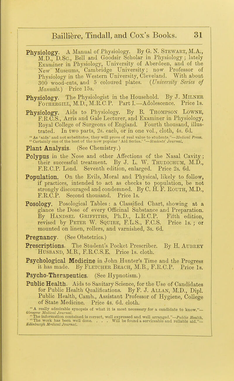 ' Physiology. A Manual of Physiology. By G. N. Stewart, M.A,, M.D., D.Sc, Bell and Goodsir Scholar in Physiology; lately Examiner in Physiology, University of Aberdeen, and of the New' Museums, Cambridge University; now Professor of Physiology in the AVestern University, Cleveland. With about 300 wood-cuts, and 5 coloured plates. {University Series of Manuals.) Price 15s. Physiology. The Physiologist in the Household. By J. Milner FoTHERGiLL, M.D., M.R.C.P. Part I.—Adolescence. Price Is. Physiology. Aids to Physiology. By B. Thompson Lowne, F.RC.S., Arris and Gale Lecturer, and Examiner in Physiology, Royal College of Surgeons of England. Fourth thousand, illus- trated. In two parts, 2s. each, or in one vol., cloth, 4s. 6d.  As ' aids' and not substitutes, they will prove of real value to students.—Medical Press.  Certainly one of tlie best of the now jjopular 'Aid Series.' —Students' Journal. Plant Analysis. (See Chemistry.) Polypus in the Nose and other Affections of the Nasal Cavity; their successful treatment. By J. L. W. Thudichum, M.D., F.R.C.P. Lond. Seventh edition, enlarged. Price 2s. 6d. Population. On the Evils, Moral and Physical, likely to follow, if practices, intended to act as checks to population, be not strongly discouraged and condemned. By C. H. F. EouTH, M.D., F.R.C.P. Second thousand. Price Is. Posology. Posological Tables : a Classified Chart, showing at a glance the Dose of every OfiScinal Substance and Preparation. By Handsel Griffiths, Ph.D., L.R.C.P. Fifth edition, revised by Peter W. Squire, F.L.S., F.C.S. Price Is. ; or mounted on linen, rollers, and varnished, 3s. fJd. Pregnancy. (See Obstetrics.) Prescriptions. The Student's Pocket Prescriber. By H. AuBREY Husband, M.B., F.R.C.S.E. Price Is. cloth. Psychological Medicine in John Hunter's Time and the Progress it has made. By Fletcher Beach, M.B., F.R.C.P. Price Is. Psycho-Therapeutics. (See Hypnotism.) Public Health. Aids to Sanitary Science, for the Use of Candidates for Public Health Qualifications. ByF. J. Allan, M.D., Dipl. Public Health, Camb., Assistant Professor of Hygiene, College of State Medicine. Price 4s. 6d. cloth. A really admirable synopsis of what it is most necessary for a candidate to know. Glnspnw Medical Journal. The information contained is correct, well expressed and well arranged.—Public Health. ■ The work has been well done. . . . Will be found a serviceable .and reliable aid.— Edinburgh Mfdical Journal.