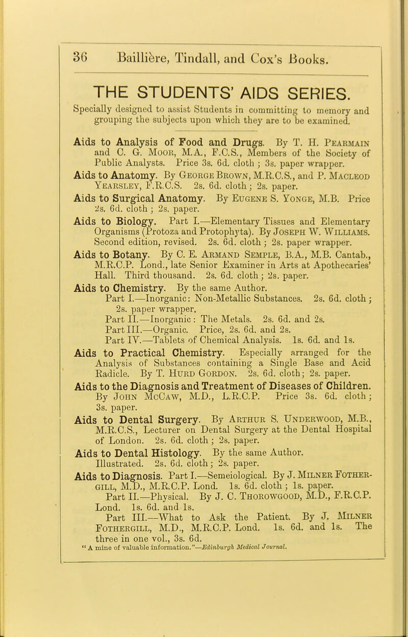 THE STUDENTS' AIDS SERIES. Specially designed to assist Students in committing to memory and grouping the subjects upon whicli they are to be examined. Aids to Analysis of Food and Drugs. By T. H. Pearmain and C. G. Moor, M.A., P.C.S., Members of the Society of Public Analysts. Price 3s. 6d. cloth ; 3s. paper wrapper. Aids to Anatomy. By George Brown, M.E.C.S., and P. Macleod Yearsley, F.R.C.S. 2s. 6d. cloth; 2s. paper. Aids to Surgical Anatomy. By Eugene S. Yonge, M.B. Price 2s. 6d. cloth ; 2s. paper. Aids to Biology. Part I.—Elementary Tissues and Elementary Organisms (Protoza and Protophyta). By Joseph W. Williams. Second edition, revised. 2s. 6d. cloth; 2s. paper wrapper. Aids to Botany. By C. E. Armand Semple, E.A., M.B, Cantab,, M.R.C.P. Lond., late Senior Examiner in Arts at Apothecaries' Hall. Third thousand. 2s. 6d. cloth; 2s. paper. Aids to Chemistry. By the same Author. Part I.—Inorganic: Non-Metallic Substances. 2s. 6d. cloth; 2s. paper wrapper. Part II.—Inorganic: The Metals. 2s. 6d. and 2s. Part III.—Organic. Price, 2s. 6d. and 2s. Part IV.—Tablets of Chemical Analysis. Is. 6d. and Is. Aids to Practical Chemistry. Especially arranged for the Analysis of Substances containing a Single Base and Acid Eadicle. By T. Hurd Gordon. 2s. 6d. cloth; 2s. paper. Aids to the Diagnosis and Treatment of Diseases of Children. By John MgCaw, M.D., L.R.C.P. Price 3s. 6d. cloth; 3s. paper. Aids to Dental Surgery. By Arthur S. Underwood, M.B., M.E.C.S., Lecturer on Dental Surgery at the Dental Hospital of London. 2s. 6d. cloth ; 2s. paper. Aids to Dental Histology. By the same Author. Illustrated. 2s. 6d. cloth; 2s. paper. Aids to Diagnosis. Part I.—Semeiological. By J. Milner Fother- GILL, M.D., M.RC.P. Lond. Is. 6d. cloth; Is. paper. Part II.—Physical. By J. C. Thorowgood, M.D., F.R.C.P. Lond. Is. 6d. and Is. Part III.—What to Ask the Patient. By J. Milner FoTHERGiLL, M.D., M.RC.P. Lond. Is. 6d. and Is. The three in one vol., 3s. 6d.  a mine of valuable information.—Edinburgh Medical Journal.