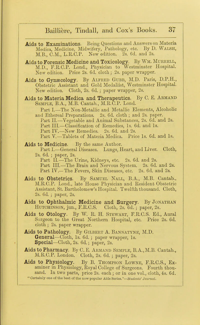 Aids to Examinations. Being Questions and Answers on Materia Medica, Medicine, Midwifery, Pathology, etc. By D. Walsh, M.B., CM., L.R.C.P. New edition. 2s. 6d. and 2s. Aids to Forensic Medicine and Toxicology. By Wm. Murrell, M.D., F.R.C.P. Lond., Pliysician to Westminster Hospital. New edition. Price 2s. 6d. cloth; 2s. paper wrapper. Aids to Gjrnsecology. By Alfred Gubb, M.D. Paris, D.P.H., Obstetric Assistant and Gold Medallist, Westminster Hospital. New edition. Cloth, 2s. 6d.; paper wrapper, 2s. Aids to Materia Medica and Therapeutics. By C. E. Armand Semple, B.A., M.B. Cantab., M.R.C.P. Lond. Part I.—The Non-Metallic and Metallic Elements, Alcoholic and Ethereal Preparations. 2s. 6d. cloth ; and 2s. paper. Part II.—Vegetable and Animal Substances, 2s. 6d. and 2s. Part III.—Classification of Remedies, Is. 6d. and Is. Part IV.—New Remedies. 2s. 6d. and 2s. Part v.—Tablets of Materia Medica. Price Is. 6d. and Is. Aids to Medicine. By the same Author. Part I.—General Diseases. Lungs, Heart, and Liver. Cloth, 2s. 6d. ; paper, 2s. Part II.—The Urine, Kidneys, etc. 2s. 6d. and 2s. Part III.—The Brain and Nervous System. 2s. 6d. and 2s. Part IV.— The Fevers, Skin Diseases, etc. 2s. 6d. and 2s. Aids to Obstetrics. By Samuel Nall, B.A., M.B. Cantab., M.R.C.P. Lond., late House Physician and Resident Obstetric Assistant, St. Bartholomew's Hospital. Twelfth thousand. Cloth, 2s. 6d. ; paper, 2s. Aids to Ophthalmic Medicine and Surgery. By Jonathan Hutchinson, jun., F.R.C.S. Cloth, 2s. 6d.; paper, 2s. Aids to Otology. By W. R. H. Stewart, F.R.C.S. Ed., Aural Surgeon to the Great Northern Hospital, etc. Price 2s. 6d. cloth ] 2s. paper wrapper. Aids to Pathology. By Gilbert A. Bannatyne, M.D. General—Cloth, Is. 6d. ; paper wrapper, Is. Special—Cloth, 2s. 6d.; paper, 2s. Aids to Pharmacy. By C. E. Arbiand Semple, B.A.,M.B. Cantab., M.R.C.P. London. Cloth, 2s. 6d. ; paper, 2s. Aids to Physiology. By B. Thompson Lowne, F.R.C.S., Ex- aminer in Physiology, Royal College of Surgeons. Fourth thou- sand. In two parts, price 2s. each; or in one vol., cloth, 4s. 6d.  Certainly one of the best of the now popular Aids Series.—SiMdeiits' Journal.