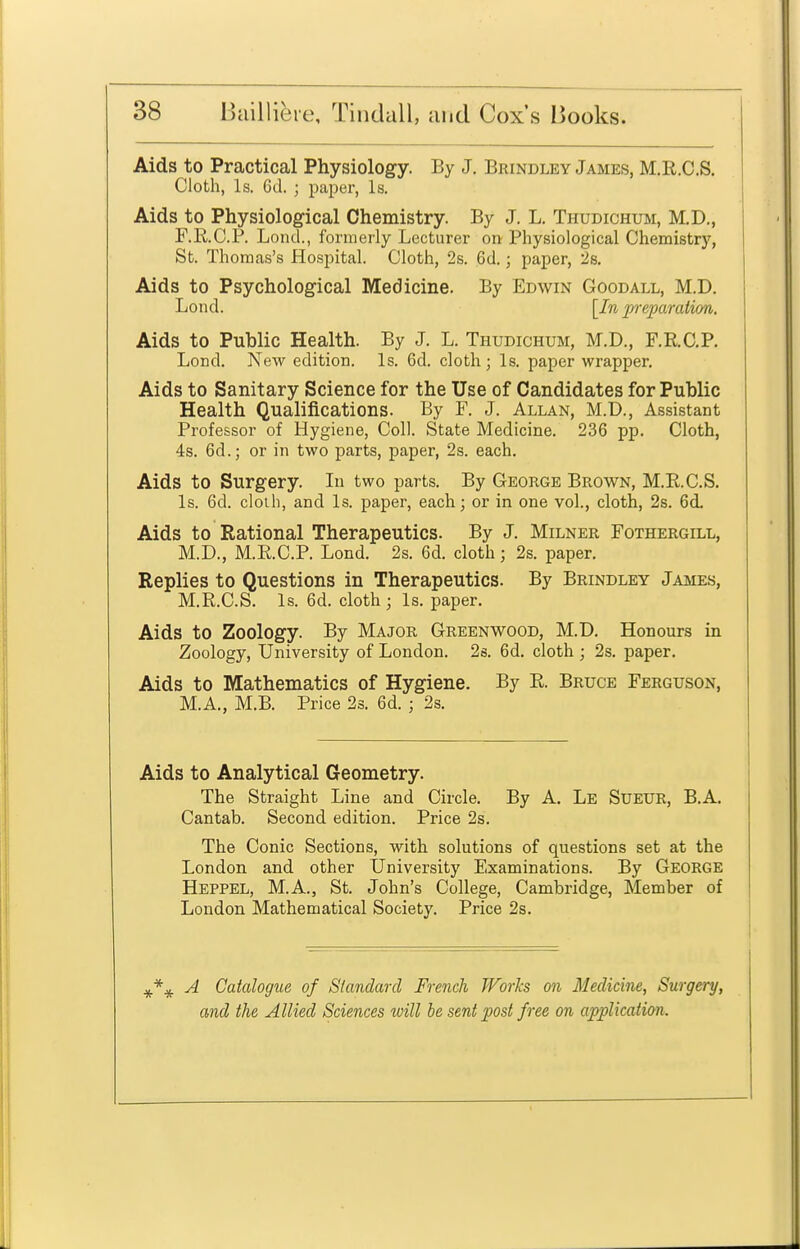 Aids to Practical Physiology. By J, Brindley James, M.R.C.S. Cloth, Is. 6d. ; paper, Is. Aids to Physiological Chemistry. By J. L. Thudichum, M.D., F.E.C.P. Loncl, formerly Lecturer on Physiological Chemistry, St. Thomas's Hospital. Cloth, 2s. 6d. j paper, 2s. Aids to Psychological Medicine. By Edwin Goodall, M.D. L 0 nd. [In p-eparation. Aids to Public Health. By J. L. Thudichum, M.D., F.RC.P. Lond. New edition. Is. 6d. cloth; Is. paper wrapper. Aids to Sanitary Science for the Use of Candidates for Public Health Qualifications. By F. J. Allan, M.D., Assistant Professor of Hygiene, Coll. State Medicine. 236 pp. Cloth, 4s. 6d.; or in two parts, paper, 2s. each. Aids to Surgery. In two parts. By George Brown, M.R.C.S. Is. 6d. cloih, and Is. paper, each; or in one vol., cloth, 2s. 6d. Aids to Rational Therapeutics. By J. Milner Fothergill, M.D., M.R.C.P. Lond. 2s. 6d. cloth; 2s. paper. Replies to Questions in Therapeutics. By Brindley James, M.R.C.S. Is. 6d. cloth; Is. paper. Aids to Zoology. By Major Greenwood, M.D. Honours in Zoology, University of London. 2s. 6d. cloth ; 2s. paper. Aids to Mathematics of Hygiene. By R. Bruce Ferguson, M.A., M.B. Price 23. 6d. ; 2s. Aids to Analytical Geometry. The Straight Line and Circle. By A. Le Sueur, B.A. Cantab. Second edition. Price 2s. The Conic Sections, with solutions of questions set at the London and other University Examinations. By George Heppel, M.A., St. John's College, Cambridge, Member of Loudon Mathematical Society. Price 2s. A Catalogue of Standard French Works on Medicine, Surgery, and the Allied Sciences will be sent post free on application.