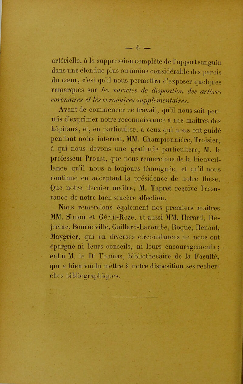 artérielle, à la suppression complète rie l'apport sanguin dans une étendue plus ou moins considérable des parois du cœur, c'est qu'il nous permettra d'exposer quelques remarques sur les variétés de disposition des artères coronaires et les coronaires supplémentaires. Avant de commencer ce travail, qu'il nous soit per- mis d'exprimer notre reconnaissance à nos maîtres des hôpitaux, et, en particulier, à ceux qui nous ont guidé pendant notre internat, MM. Championnière, Troisier, à qui nous devons une gratitude particulière. M; le professeur Proust, que nous remercions de la bienveil- lance qu'il nous a toujours témoignée, et qu'il nous continue en acceptant la présidence de notre tliè^e. Que notre dernier maître, M. Tapret reçoive l'assu- rance de notre bien sincère affection. Nous remercions également nos premiers maîtres MM. Simon et Gérin-Roze, et aussi MM. Herard, Dé- jerine, Bourneville, Gaillard-Lacombe, Roque, Renaut, Maygrier, qui en diverses circonstances ne nous ont épargné ni leurs conseils, ni leurs encouragements ; enfin M. le Thomas, bibliothécaire de la Faculté, qui a bien voulu mettre à notre disposition ses recher- ches bibliographiques.