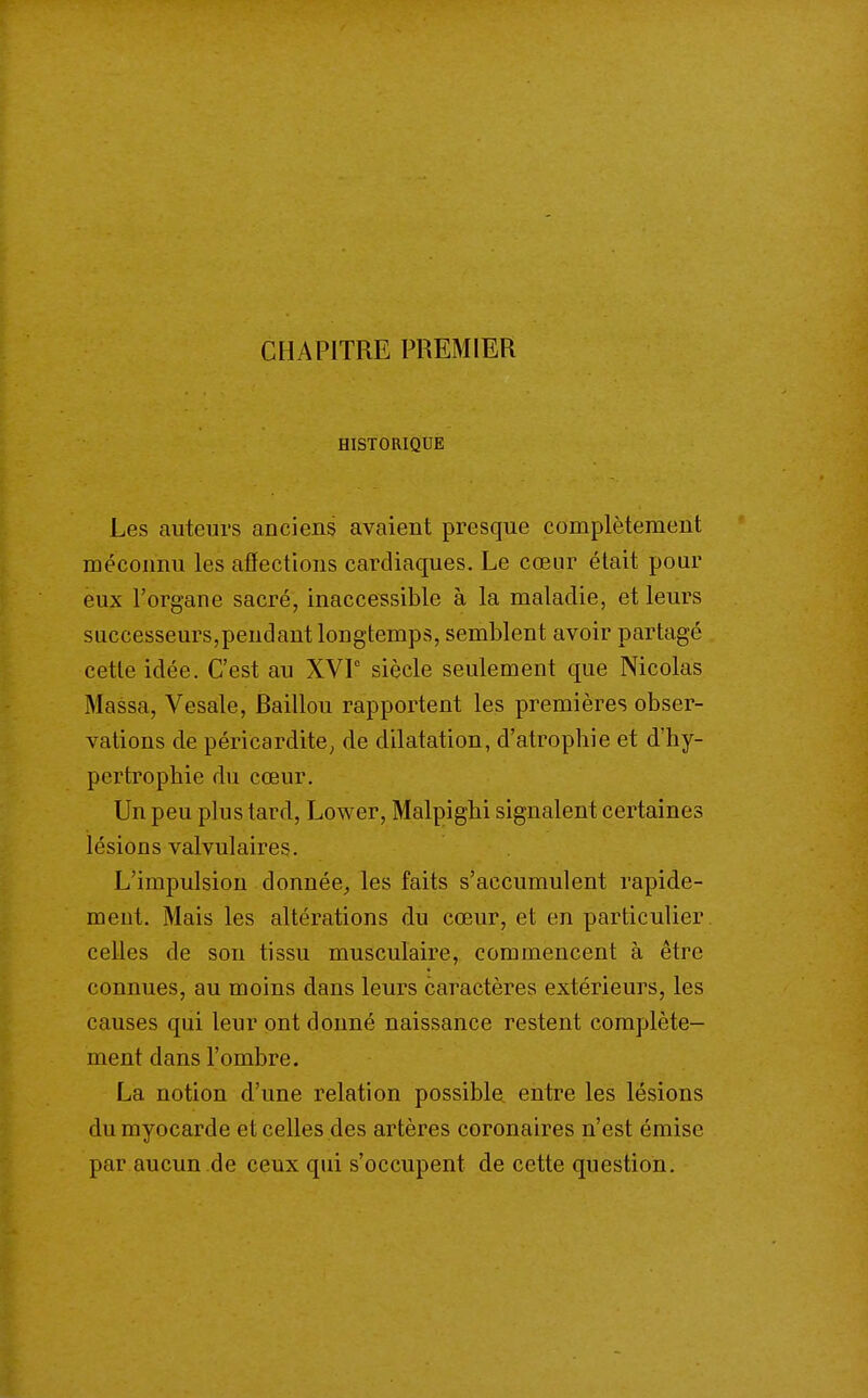 CHAPITRE PREMIER HISTORIQUE Les auteurs anciens avaient presque complètement méconnu les afïections cardiaques. Le cœur était pour eux l'organe sacré, inaccessible à la maladie, et leurs successeurs,pendant longtemps, semblent avoir partagé cette idée. C'est au XVF siècle seulement que Nicolas Massa, Vesale, Baillou rapportent les premières obser- vations de péricardite^ de dilatation, d'atrophie et d'hy- pertrophie du cœur. Un peu plus tard, Lower, Malpighi signalent certaines lésions valvulaires. L'impulsion donnée^ les faits s'accumulent rapide- ment. Mais les altérations du cœur, et en particulier celles de son tissu musculaire, commencent à être connues, au moins dans leurs caractères extérieurs, les causes qui leur ont donné naissance restent complète- ment dans l'ombre. La notion d'une relation possible entre les lésions du myocarde et celles des artères coronaires n'est émise par aucun de ceux qui s'occupent de cette question.