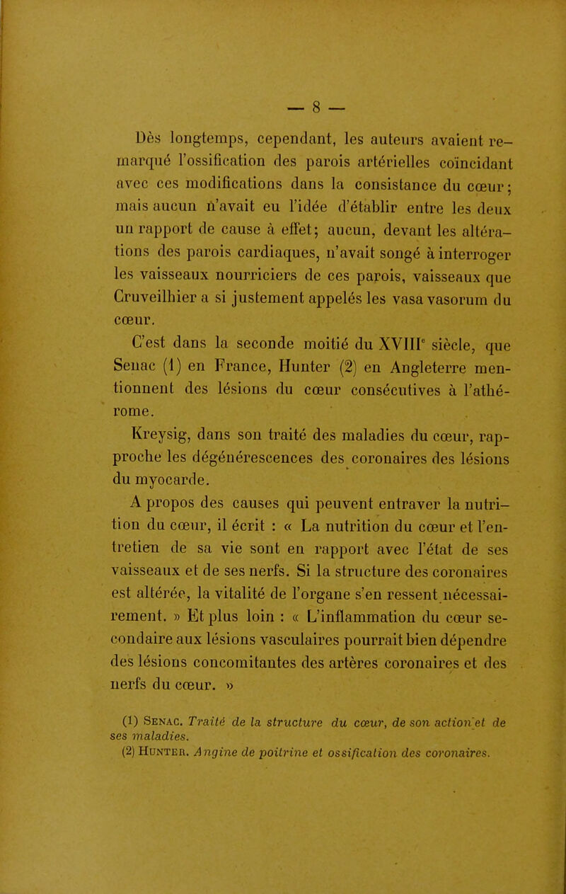 Dès longtemps, cependant, les auteurs avaient re- marqué l'ossification des parois artérielles coïncidant avec ces modifications dans la consistance du cœur; mais aucun ù'avait eu l'idée d'établir entre les deux un rapport de cause à effet; aucun, devant les altéra- tions des parois cardiaques, n'avait songé à interroger les vaisseaux nourriciers de ces parois, vaisseaux que Cruveilhier a si justement appelés les vasa vasorum du cœur. C'est dans la seconde moitié du XVIIP siècle, que Senac (1) en France, Hunter (2) en Angleterre men- tionnent des lésions du cœur consécutives à l'athé- rome. Kreysig, dans son traité des maladies du cœur, rap- proche les dégénérescences des coronaires des lésions du myocarde. A propos des causes qui peuvent entraver la nutri- tion du cœur, il écrit : « La nutrition du cœur et l'en- tretien de sa vie sont en rapport avec l'état de ses vaisseaux et de ses nerfs. Si la structure des coronaires est altérée, la vitalité de l'organe s'en ressent nécessai- rement. » Et plus loin : « L'inflammation du cœur se- condaire aux lésions vasculaires pourrait bien dépendre des lésions concomitantes des artères coronaires et des nerfs du cœur. » (1) Senac. Traité de la structure du cœur, de son action et de ses maladies. (2) Hunter. Angine de poitrine et ossification des coronaires.
