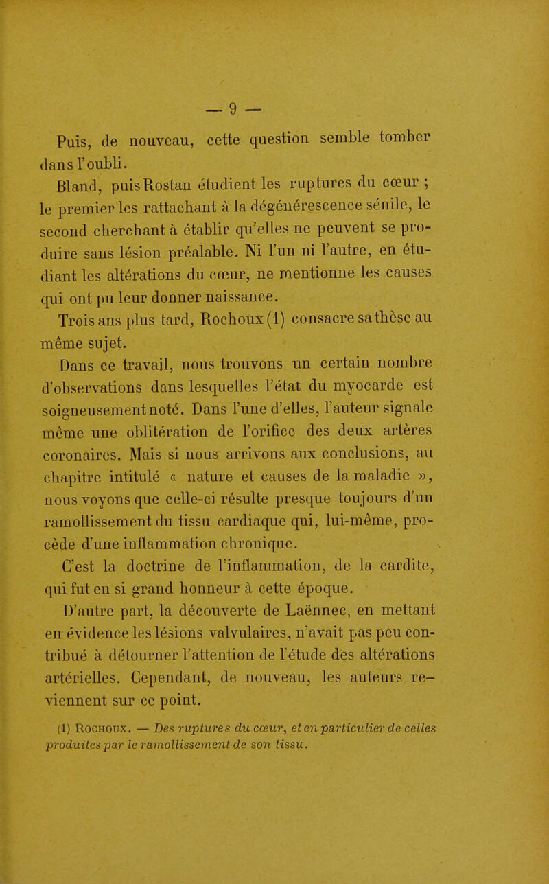 Puis, de nouveau, cette question semble tomber dans l'oubli. Bland, puisRostan étudient les ruptures du cœur ; le premier les rattachant h la dégénérescence sénile, le second cherchant à établir qu'elles ne peuvent se pro- duire sans lésion préalable. Ni l'un ni l'autre, en étu- diant les altérations du cœur, ne mentionne les causes qui ont pu leur donner naissance. Trois ans plus tard, Rochoux(l) consacre sa thèse au même sujet. Dans ce travail, nous trouvons un certain nombre d'observations dans lesquelles l'état du myocarde est soigneusement noté. Dans l'une d'elles, l'auteur signale même une oblitération de l'orifice des deux artères coronaires. Mais si nous arrivons aux conclusions, au chapitre intitulé (c nature et causes de la maladie », nous voyons que celle-ci résulte presque toujours d'un ramollissement du tissu cardiaque qui, lui-même, pro- cède d'une inflammation chronique. C'est la doctrine de l'inflammation, de la cardite, qui fut eu si grand honneur à cette époque. D'autre part, la découverte de Laënnec, en mettant en évidence les lésions valvulaires, n'avait pas peu con- tribué à détourner l'attention de l'étude des altérations artérielles. Cependant, de nouveau, les auteurs re- viennent sur ce point. (1) RocHOux. — Des ruptures du cœur, et en particulier de celles produites par le ramollissement de son tissu.