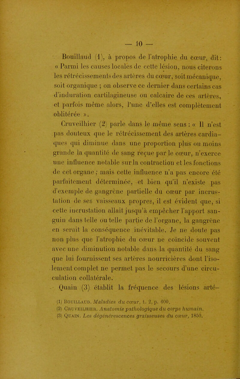 Bouillaud (1), à propos de l'atrophie du cœur, dit: « Parmi les causes locales de cette lésion, nous citerons les rétrécisseraentsdes artères du cœur, soit mécanique, soit organique ; on observe ce dernier dans certains cas d'induration cartilagineuse ou calcaire de ces artères, et parfois même alors, l'une d'elles est complètement oblitérée ». Cruveilhier (2) parle dans le même sens : « 11 n'est pas douteux que le rétrécissement des artères cardia- ques qui diminue dans une proportion plus ou moins grande la quantité de sang reçue parle cœur, n'exerce une influence notable sur la contraction et les fonctions de cet organe ; mais cette influence n'a pas encore été parfaitement déterminée, et bien qu'il n'existe pas d'exemple de gangrène partielle du cœur par incrus- talion de ses vaisseaux propres, il est évident que, si cette incrustation allait jusqu'à empêcher l'apport san- guin dans telle ou telle partie de l'organe, la gangrène en serait la conséquence inévitable. Je ne doute pas non plus que l'atrophie du cœur ne coïncide souvent avec une diminution notable dans la quantité du sang que lui fournissent ses artères nourricières dont l'iso- lement complet ne permet pas le secours d'une circu- culation collatérale. Quain (3) établit la fréquence des lésions arté- (1) Bouillaud. Maladies du cœur, t. 2, p. 600. (2) Cruveilhier. Anatomie pathologique du corps humain. (3) Quain. Les dégénérescences graisseuses du cœur, 1850.