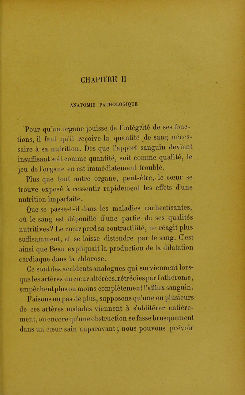 CHAPITRE II ANATOMIE PATHOLOGIQUE Pour qu'un organe jouisse de l'intégrité de ses fonc- tions, il faut qu'il reçoive la quantité de sang néces- saire à sa nutrition. Dès que l'apport sanguin devient insuffisant soit comme quantité, soit comme qualité, le jeu de l'organe en est immédiatement troublé. Plus que tout autre organe, peut-être,-le cœur se trouve exposé à ressentir rapidement les effets d'une nutrition imparfaite. Que se passe-t-il dans les maladies cachectisantes, où le sang est dépouillé d'une partie de ses qualités nutritives? Le cœur perd sa contractilité, ne réagit plus suffisamment, et se laisse distendre par le sang. C'est ainsi que Beau expliquait la production de la dilatation cardiaque dans la chlorose. Ce sont des accidents analogues qui surviennent lors- que les artères du cceur altérées,rétréciesparl'athérome, empêchentplus ou moins complètement l'afflux sanguin. Faisons un pas de plus, supposons qu'une ou plusieurs de ces artères malades viennent à s'oblitérer entière- ment, ou encore qu'une obstruction se fasse brusquement dans un cœur sain auparavant ; nous pouvons prévoir