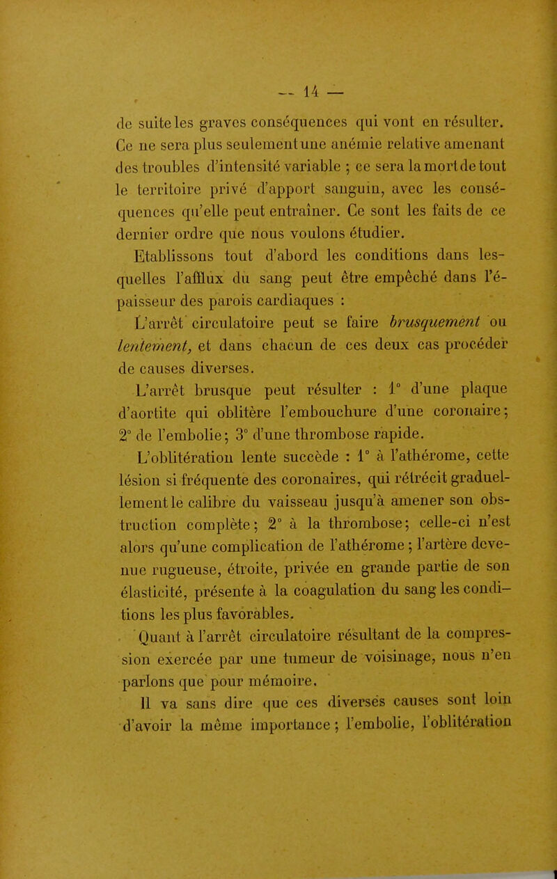 de suite les graves conséquences qui vont en résulter. Ce ne sera plus seulement une anémie relative amenant des troubles d'intensité variable ; ce sera la mort de tout le territoire privé d'apport sanguin, avec les consé- quences qu'elle peut entraîner. Ce sont les faits de ce dernier ordre que nous voulons étudier. Etablissons tout d'abord les conditions dans les- quelles l'atïlux du sang peut être empêché dans l'é- paisseur des parois cardiaques : L'arrêt circulatoire peut se faire brusquement ou lentement, et dans chacun de ces deux cas procédei? de causes diverses. L'arrêt brusque peut résulter : 1° d'une plaque d'aortite qui oblitère l'embouchure d'une coronaire; 2 de l'embolie ; 3° d'une thrombose rapide. L'oblitération lente succède : 1° à l'athérome, cette lésion si fréquente des coronaires, qui rétrécit graduel- lement le calibre du vaisseau jusqu'à amener son obs- truction complète; 2° à la thrombose; celle-ci n'est alors qu'une complication de l'athérome ; l'artère deve- nue rugueuse, étroite, privée en grande partie de son élasticité, présente à la coagulation du sang les condi- tions les plus favorables. Quant à l'arrêt circulatoire résultant de la compres- sion exercée par une tumeur de voisinage, nous n'en parlons que pour mémoire. 11 va sans dire que ces diverses causes sont loin d'avoir la même importance ; l'embolie, l'oblitération