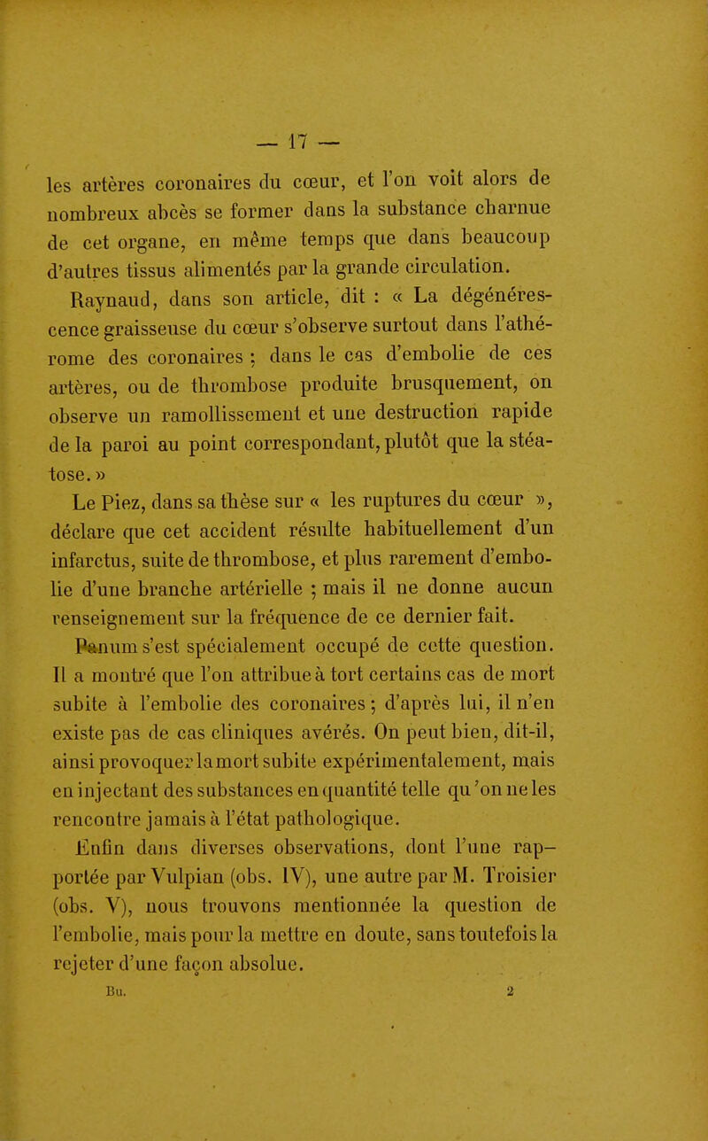 les artères coronaires du cœur, et l'on voit alors de nombreux abcès se former dans la substance charnue de cet organe, en même temps que dans beaucoup d'autres tissus alimentés par la grande circulation. Raynaud, dans son article, dit : « La dégénéres- cence graisseuse du cœur s'observe surtout dans l'athé- rome des coronaires : dans le cas d'embolie de ces artères, ou de thrombose produite brusquement, on observe un ramollissement et une destruction rapide delà paroi au point correspondant,plutôt que la stéa- tose.» Le Piez, dans sa thèse sur « les ruptures du cœur », déclare que cet accident résulte habituellement d'un infarctus, suite de thrombose, et plus rarement d'embo- lie d'une branche artérielle ; mais il ne donne aucun renseignement sur la fréquence de ce dernier fait. Panums'est spécialement occupé de cette question. Il a montré que l'on attribue à tort certains cas de mort subite à l'embolie des coronaires; d'après lui, il n'en existe pas de cas cliniques avérés. On peut bien, dit-il, ainsi provoquer la mort subite expérimentalement, mais en injectant des substances en quantité telle qu 'on ne les rencontre jamais à l'état pathologique. Enfin dans diverses observations, dont l'une rap- portée par Vulpian (obs, IV), une autre par M. ïroisier (obs. V), nous trouvons mentionnée la question de l'embolie, mais pour la mettre en doute, sans toutefois la rejeter d'une façon absolue.