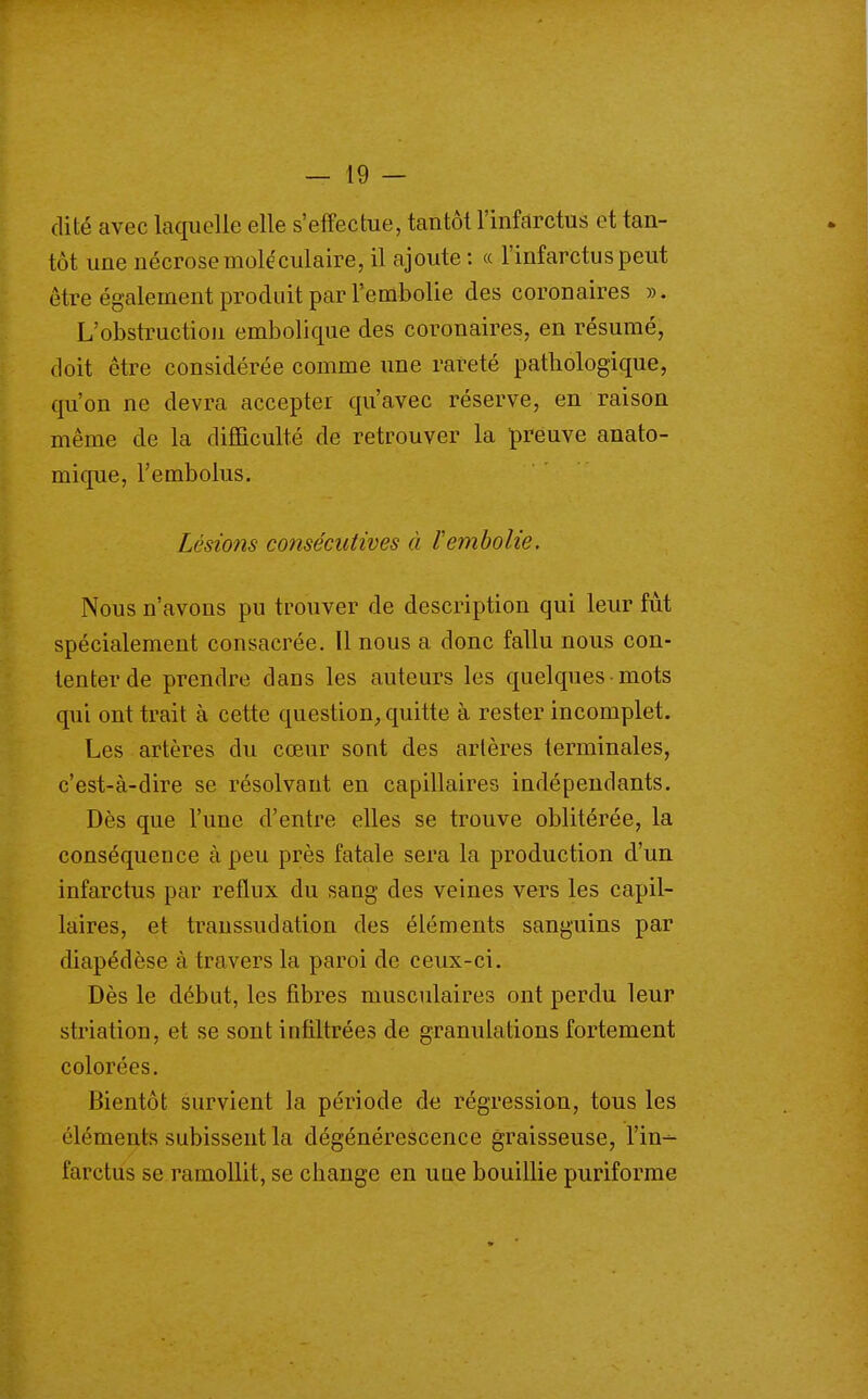 dite avec laquelle elle s'effectue, tantôt l'infarctus et tan- tôt une nécrose moléculaire, il ajoute : « l'infarctus peut être également produit par l'embolie des coronaires ». L'obstruction embolique des coronaires, en résumé, doit être considérée comme une rareté pathologique, qu'on ne devra accepter qu'avec réserve, en raison même de la diflQculté de retrouver la preuve anato- mique, Tembolus, Lésions consécutives à Vembolie. Nous n'avons pu trouver de description qui leur fût spécialement consacrée. Il nous a donc fallu nous con- tenter de prendre dans les auteurs les quelques • mots qui ont trait à cette question, quitte à rester incomplet. Les artères du cœur sont des artères terminales, c'est-à-dire se résolvant en capillaires indépendants. Dès que l'une d'entre elles se trouve oblitérée, la conséquence à peu près fatale sera la production d'un infarctus par reflux du sang des veines vers les capil- laires, et transsudation des éléments sanguins par diapédèse à travers la paroi de ceux-ci. Dès le débat, les fibres musculaires ont perdu leur striation, et se sont infiltrées de granulations fortement colorées. Bientôt survient la période de régression, tous les éléments subissent la dégénérescence graisseuse, l'in- farctus se ramollit, se change en une bouillie puriforme