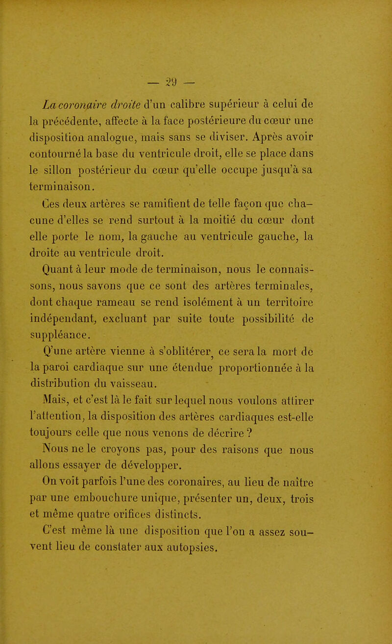 — •2'ô — La coronaire droite d'un calibre supérieur à celui de la précédente, alfecte à la face postérieure du cœur une disposition analogue, mais sans se diviser. Après avoir contourné la base du ventricule droit, elle se place dans le sillon postérieur du cœur qu'elle occupe jusqu'à sa terminaison. Ces deux artères se ramifient de telle façon que cha- cune d'elles se rend surtout à la moitié du cœur dont elle porte le nom, la gauche au ventricule gauche, la droite au ventricule droit. Quant à leur mode de terminaison, nous le connais- sons, nous savons que ce sont des artères terminales, dont chaque rameau se rend isolément à un territoire indépendant, excluant par suite toute possibilité de suppléance. Q'une artère vienne à s'oblitérer^ ce sera la mort de la paroi cardiaque sur une étendue proportionnée à la distribution du vaisseau. Mais, et c'est là le fait sur lequel nous voulons attirer l'attention, la disposition des artères cardiaques est-elle toujours celle que nous venons de décrire ? Nous ne le croyons pas, pour des raisons que nous allons essayer de développer. On voit parfois l'une des coronaires, au lieu de naître par une embouchure unique, présenter un, deux, trois et même quatre orifices distincts. C'est même là une disposition que l'on a assez sou- vent lieu de constater aux autopsies.