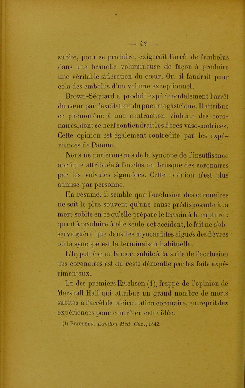 subite, pour se produire, exigerait l'arrêt derembolus dans une branche volumineuse de façon à produire une véritable sidération du cœur. Or, il faudrait pour cela des embolus d'un volume exceptionnel. Brown-Séquard a produit expérimentalement l'arrêt du cœur par l'excitation du pneumogastrique. Il attribue ce phénomène à une contraction violente des coro- naires,dont ce nerf contiendraitles libres vaso-motrices. Cette opinion est également contredite par les expé- riences de Panum. Nous ne parlerons pas de la syncope de l'insuffisance aortique attribuée à l'occlusion brusque des coronaires par les valvules sigmoîçles. Cette opinion n'est plus' admise par personne. En résumé, il semble que l'occlusion des coronaires ne soit le plus souvent qu'une cause prédisposante à la mort subite en ce qu'elle prépare le terrain à la rupture : quant à produire à elle seule cet accident, le fait ne s'ob- serve guère que dans les myocardites aiguës des fièvres où la syncope est la terminaison habituelle. L'hypothèse de la mort subite à la suite de l'occlusion des coronaires est du reste démentie par les faits expé- rimentaux. Un des premiers Erichsen (1)^ frappé de l'opinion de Marshall Hall qui attribue un grand nombre de morts subites à l'arrêt de la circulation coronaire, entreprit des expériences pour contrôler cette idée. (1) EniCHSEN. London Med. Gaz., 1842.