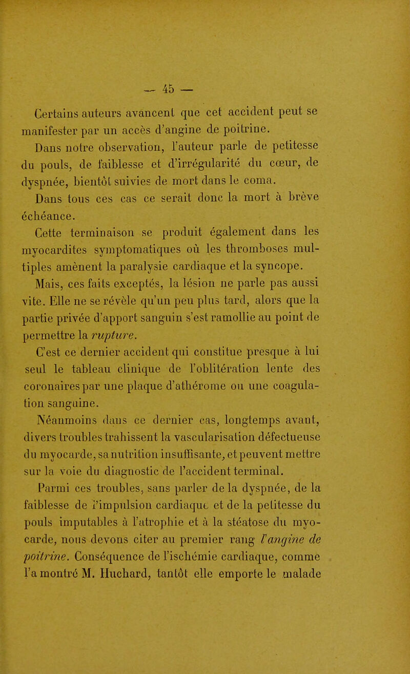 Certains auteurs avancent que cet accident peut se manifester par un accès d'angine de poitrine. Dans notre observation, l'auteur parle de petitesse du pouls, de faiblesse et d'irrégularité du cœur, de dyspnée, bientôt suivies de mort dans le coma. Dans tous ces cas ce serait donc la mort à brève échéance. Cette terminaison se produit également dans les myocardites symptomatiques où les thromboses mul- tiples amènent la paralysie cardiaque et la syncope. Mais, ces faits exceptés, la lésion ne parle pas aussi vite. Elle ne se révèle qu'un peu plus tard, alors que la partie privée d'apport sanguin s'est ramollie au point de permettre la rupture. C'est ce dernier accident qui constitue presque à lui seul le tableau clinique de l'oblitération lente des coronaires par une plaque d'athérome ou une coagula- tion sanguine. Néanmoins dans ce dernier cas, longtemps avant, divers troubles trahissent la vascularisation défectueuse du myocarde, sa nutrition insuffisante^ et peuvent mettre sur la voie du diagnostic de l'accident terminal. Parmi ces troubles, sans parler delà dyspnée, de la faiblesse de l'impulsion cardiaque et de la petitesse du pouls imputables à l'atrophie et à la stéatose du myo- carde, nous devons citer au premier rang fangine de poitrine. Conséquence de l'ischémie cardiaque, comme l'a montre M. Huchard, tantôt elle emporte le malade