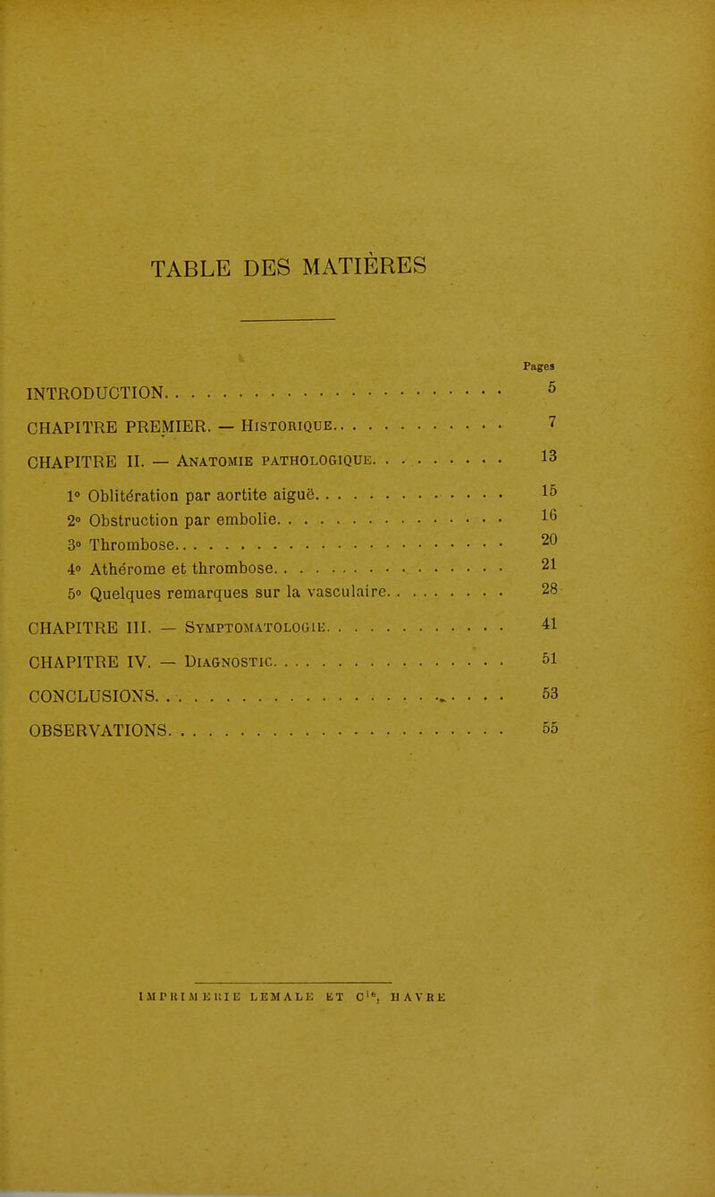 TABLE DES MATIÈRES Pages INTRODUCTION ^ CHAPITRE PREMIER. — Historique 7 CHAPITRE II. — Anatomie pathologique 13 1° Oblitération par aortite aiguë 15 2» Obstruction par embolie 16 3» Thrombose 20 40 Athérome et thrombose 21 5» Quelques remarques sur la vasculaire 28 CHAPITRE III. — Symptomatologie 41 CHAPITRE IV. — Diagnostic 51 CONCLUSIONS. . . . . 53 OBSERVATIONS 55 ISIPUIMEllIE LEMALE ET C'*, HAVRE