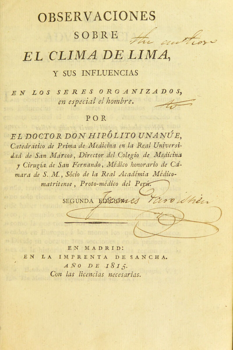 OBSERVACIONES S O B R E EL CLIMA BE LIMA, Y SUS INFLUENCIAS EH LOS SERES ORGANIZA en especial el hombre. B 0 Sy FOR EL DOCTOR DON HIPOLITO UNANl/E, Catedrdtico de Prima de Medicina en la Real Universi- dad de San Marcos, Director del Colegio de Aledicina y Cirugta de San Fernando, Medico honorario de Ca- mara de S. M., Socio de la Real Academia Medico- EN Madrid: EN LA IMPRENTA DESANCHA. A N 0 D E -I 8 I Con las licencias necesarias.