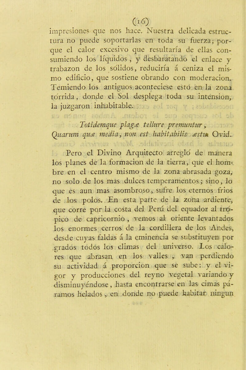 impresiones que nos hace. Nuestra delicada estriic- tura no puede soportarlas en toda su fuerza; por- que el calor excesivo que resultana de ellas con- sumiendo los liquidos , y desbaratando el enlace y trabazon de los solidos, reducina a ceniza el mis- mo edificio, que sostiene obrando con moderacion. Temiendo los antiguos aconteciese esro en-la zona tdrrida, donde el Sol desplega toda su intension, la juzgaron inhabitable. ' 1 Totidemqiie plag^ tellure premuntur, Qiianm quce media, non est habitabilis astm Ovid. ■'i '• Pero el Divino Arquitecto arregld de manera los planes de la formadon de la tierra, que el horn*, bre en el centro mismo de la zona abrasada goza, no solo de los mas dulces temperamentqs •, sino, lo que es aun mas asombroso, sufre los eternos frios de los -polos. En esta parte de la zona ardiente, que corre por la costa del Peril del equador al trd- pico de capricornio , vemos ,aX oriente levantados los enormes cerros de la cordillera de los Andes, desde cuyas faldas a la eminencia se substituyen por .grades todos los climas del universe. Los calo- res que abrasan en los valles van perdiendo su actividad a proporcion que se sube: y el vi- gor y producciones del reyno vegetal variando y disminuyendose, hasta encontrarse en las cimas pa- ramos heladosj.en donde no .puede habitar ningun