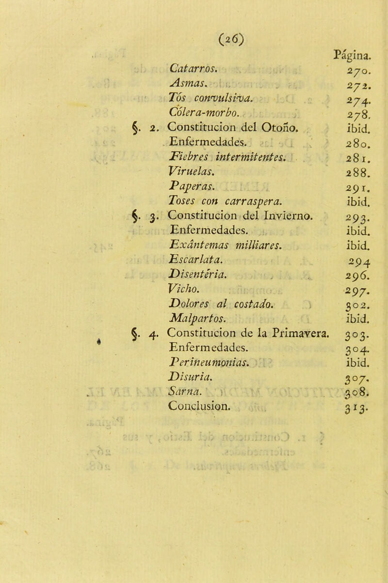 4 P%ina. Catarros. Asmas. 271. Tos con’vulsi^va. 274. Colera-morbo. 278. Constitucion del Otono, ibid. Enfermedades. 280. Fiebres intermitentes. 281. Viruelas. 288. Valeras. 291. Toses con carraspera. ibid. Constitucion del Invierno. 293. Enfermedades. ibid. Fxdntemas milliares. ibid. Fscarlata. 294 JDisenteria. 296. Vicho. 297. Dolores al costado. 302. Malpartos. ibid. Constitucion de la Primavera. 3°3* Enfermedades. 3°4- Ferineumonias. ibid. Disuria. 307- Sarna. 308. Conclusion. 3^3*