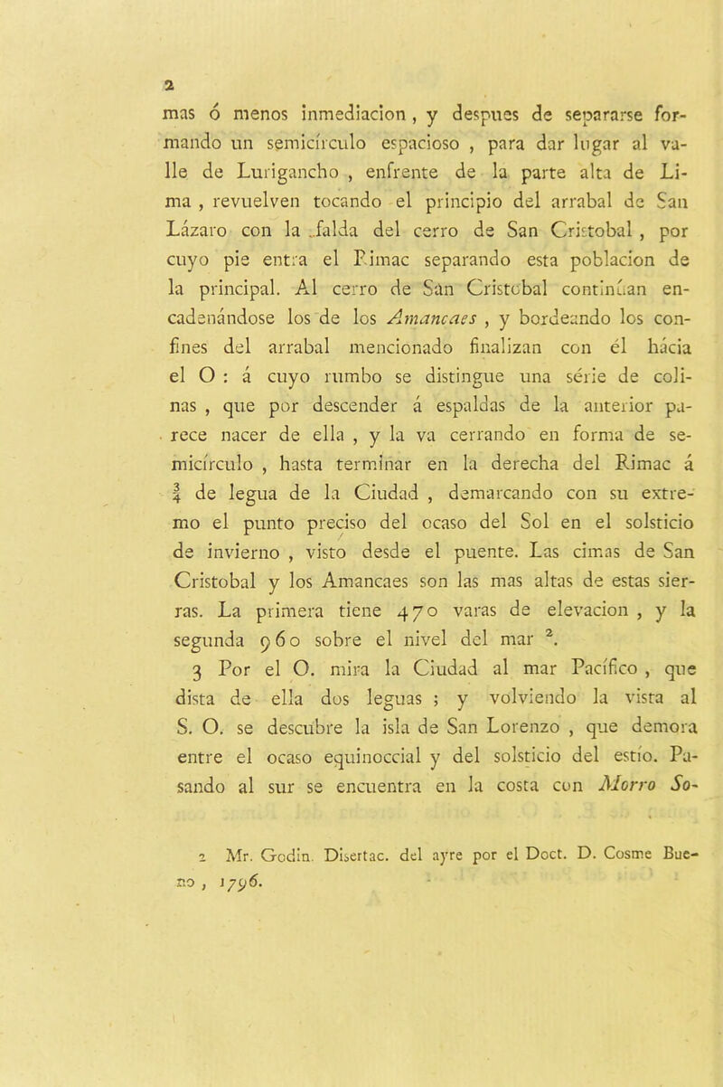 mas 6 menos inmedlacion , y despucs de separarse for- mando un semicirculo espacioso , para dar liigar al va- lle de Lurigancho , enfrente de la parte alta de Li- ma , revuelven tocando el principio del arrabal de San Lazaro con la ..falda del cerro de San Cristobal , por cuyo pie entra el Eimac separando esta poblacion de la principal. Al cerro de S'.in Cristobal continuan en- cadenandose los de los Amancaes , y bordeando los con- fines del arrabal mencionado finalizan con el hacia el O : a cuyo nimbo se distingue una serie de coli- nas , que por descender a espaldas de la anterior pa- rece nacer de ella , y la va cerrando en forma de se- micirculo , hasta terminar en la derecha del Rimac a I de legua de la Ciudad , demarcando con su extre- mo el punto precise del ocaso del Sol en el solsticio de invierno , visto desde el puente. Las cimas de San Cristobal y los Amancaes son las mas altas de estas sier- ras. La primera tiene 470 varas de elevacion , y la segunda 960 sobre el nivel del mar 3 Por el O. mira la Ciudad al mar Pacifco , que dista de ella dos leguas ; y volviendo la vista al S. O. se descubre la isla de San Lorenzo , que demora entre el ocaso equinoccial y del solsticio del estio. Pa- sando al sur se encuentra en la costa con Morro So- 2 Mr. Godin. Dbertac. del ayre por el Doct. D. Cosme Bue- no j 179^'