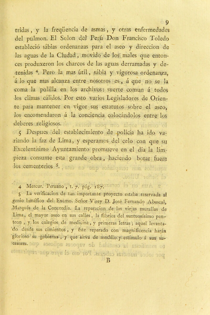 tridas, y la frequencia de asmas, y otras enfermedades del pulmon. El Solon del Peru Don Francisco Toledo establecio sabias ordenanzas para el aseo y direccion de las aguas de la Ciudad, movido de los' males que enton- ces produxeron los charcos de las aguas derramadas y de- tenidas t Pero la mas util, sabia y vigorosa ordenanza, * «• a lo que mas alcanza entre nosotros es, a que no se la coma la polilla en los archivos: suerte comun a todos los climas calidos. Por esto varios Legisladores de Orien- te para mantener en vigor sus estatutos sobre el aseo, Jos eiicomendaron a la conciencia cplocandolos entre los deberes religiosos. ' ); 5 Despues del establecimiento de policia ha ido va- riando la faz de Lima, y esperamos del celo con que su Excelentisimo Ayuntamiento promueve en el dia la lim- pieza consume esta grande obra , haciendo botar fuera los cementerios L * \J I • It. 4 Mercur. Peruano , t. 7, pag. 187J 5 La verificaclon de tan importante proyecto estaba reservada ai genio benefico del Excmo. Senor Virey D. Jose jpernando Abascal, •Marques de la Concordia. La reparaqion .de las viejas murallas de Lima, el mayor aseo en sus calles , la fabrica del suntuosisimo pan- teon , y los colegios de medicina, y primeras letras; aquel levanta- 'do desde sus cimientos , y ^ste reparado con magnificencia haran 'glonoso 'su gobierho , y que sirvai de modelo y. estfmulo ^ sus su- cesorcs. . --r ,