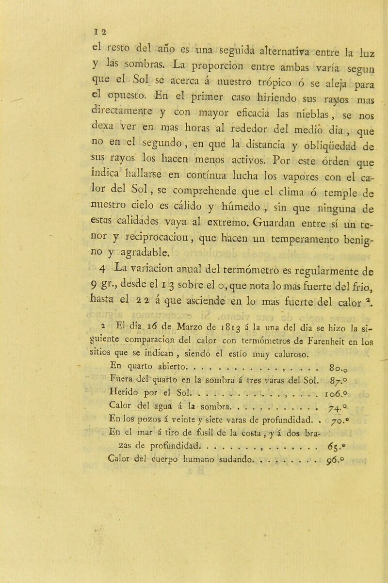 el resto del aiio es nna segnida alternativa entre la luz y las sombras. La proporcion entre ambas varia segun que el Sol se acerca a nuestro tropico 6 se aleja para el opuesto. -En el primer caso hiriendo sus rayos mas directamente y con mayor eficacia las nieblas, se nos dexa ver en mas boras al rededor del medio dia , que no en el segundo , en qiic la distancia y obliquedad de sus rayos los hacen menos activos. For este orden que indica hallarse en continua lucha los vapores con el ca- lor del Sol, se comprehende que el clima 6 temple de nuestio cielo es calido y humedo , sin que ninguna de estas calidades vaya al extremo. Guardan entre si un te- nor y reciprocacion, que hacen un temperamento benig- no y agradable. 4 La variacion anual del termometro es regularmente de 9 §*”•> desde el I 3 sobre el o, que nota lo mas fuerte del frio, hasta el 2 2 a que asciende en lo mas fuerte del calor 2 El dia i6 de Marzo de J813 5 la una del dia se hizo la si- guiente comparacion del calor con termometros de Farenheit en los sitios que se indican , siendo el estio inuy caluroso. En quarto abierto , . ... 8o.q Fuera del quarto en la sombra i tres varas del Sol. 87.® Herido por el Sol. 106.® Calor del agua a la sombra 74.0 En los pozos i veinte y siete varas de profundidad. . 70.* En el mar i tiro de fusil de la costa , y dos bra- zas de profundidad (Jj.® Calor del cuerpo humano sudando p6.®