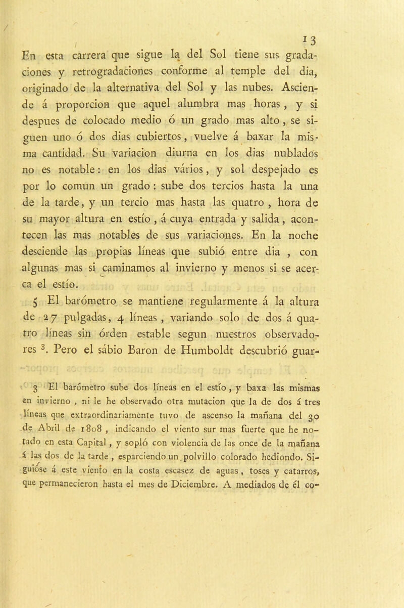 ^3 En esta carrera qiie sigue la del Sol tiene siis grada- dones y retrogradaciones conforme al temple del dia, originado de la alternativa del Sol y las nubes. Asden- de a propordoH que aquel alumbra mas boras , y si despues de colocado medio 6 un grado mas alto, se si- guen uno 6 dos dias cubiertos, vuelve a baxar la mis ■ ma cantidad. Su variadon diurna en los dias nublados no es notable: en los dias varios, y sol despejado es por lo comun un grado: sube dos terdos hasta la una de la tarde, y un tercio mas hasta las quatro , bora de su mayor altura en estio , a cuya entrada y salida, acon- tecen las mas notables de siis variadones. En la noche desdendc las propias lineas que subio entre dia , con algunas mas si caminamos al invierno y menos si se acer: ca el estio. 5 El baiometro se mantiene regularmente a la altura de 27 pulgadas, 4 lineas , variando solo de dos a qua- tro lineas sin orden estable segun nuestros observado- res Pero el sabio Baron de Humboldt descubrio guar- 3 ‘El barometro sube dos lineas en el estio, y baxa las mismas en invierno , ni le he observado otra mutacion que la de dos i tres lineas que extraordlnariamente tiivo de ascenso la manana del 30 de Abril de 1808 , indicando el viento sur mas fuerte que he no- tado en esta Capital , y soplo con violencia de las once de la manana i las dos de la tarde , esparciendo un. polvillo Colorado hedlondo. SI- guiose a este viento en la costa escasez de aguas , toses y catarros, que permanecieron hasta el mes de Dicierabre. A mcdiados de el co-
