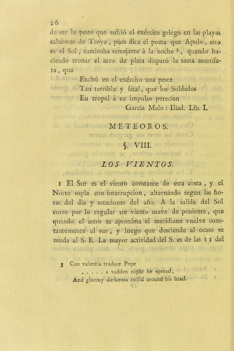 do ser la peste qne sufrio el exercito griego en las playas caluros.as de Troya , pues dice el poeta que Apolo , esto es el Sol , caminaba semejante a la noche ^ , qnando ha- ciendo tronar el arco de plata disparo la saeta mortife- ra, que ■ ' Excito en el exercito una peste ‘ ^ Tan terrible y fatal, que los Soldados En tropel a su impulse perecian Garcia Male ; Iliad. Lib. I. M E T E O R O S. , cs ■ VIII. 0 LOS VIENTOS. ■ 'o I El Sur es el viento constante de esta costa , y el Norte sopla con interrupcion , alternando segun las bo- ras del dia y estaciones del ano. A la salida del Sol corre por lo regular un viento suave de poniente, que quando el astro se aproxima ‘al nieridiano vuelve cons- tantemente al sur J y luego que desciende al ocaso se muda al S. E. -La mayor actividad del S. es de las i i del \ V - 3 Con valentfa traduce Pope a sudden ntgJit- he spread, ’ And gloomy darkenes roll’d around his head.