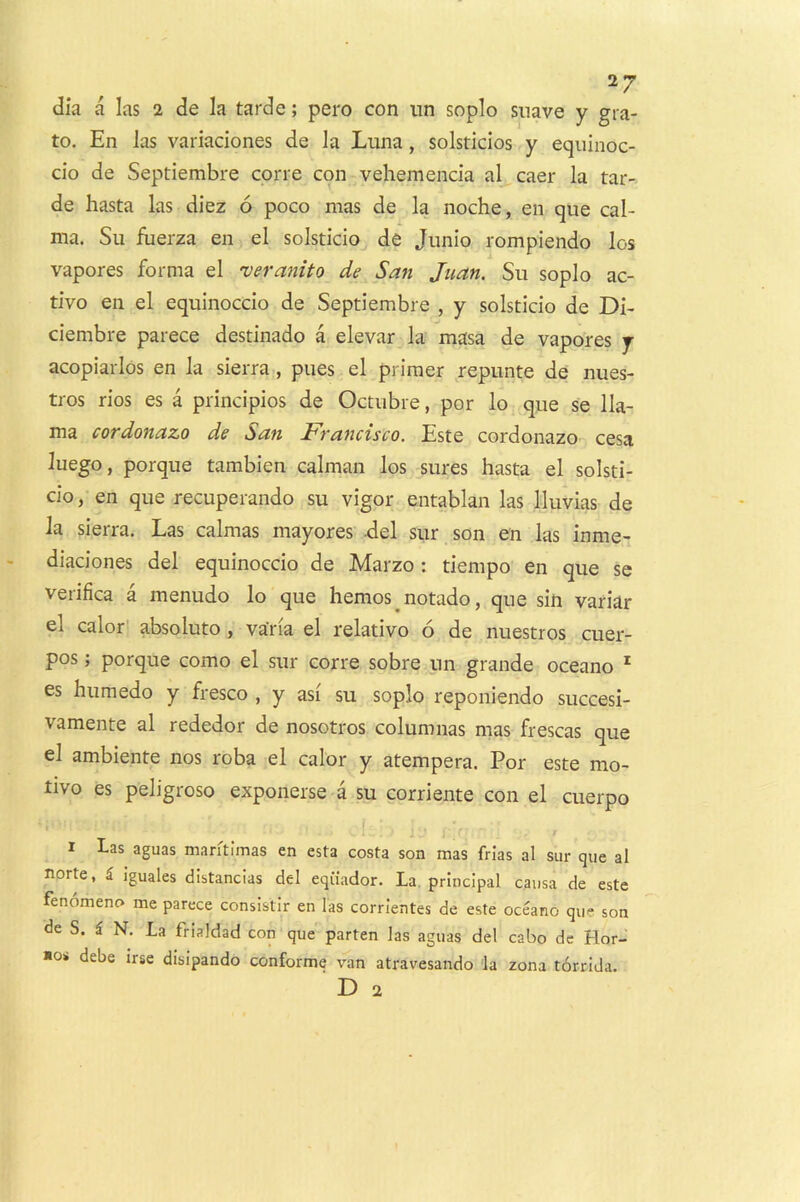 dia a las 2 de la tarde; pero con iin soplo suave y gra- to. En las variadones de la Luna, solsticios y equinoc- cio de Septiembre corre con vehemencia al caer la tar- de hasta las diez 6 poco mas de la noche, en que cal- ma. Su flierza en el solsticio de Jiinio rompiendo los vapores forma el veranito de San Juan. Su soplo ac- tive en el equinoccio de Septiembre , y solsticio de Di- ciembre parece destinado a elevar la masa de vapores y acopiarlos en la sierra, pues el primer repunte de nues- tros rios es a principios de Octubre, por lo que se lla- ma cordonazo de San Francisco. Este cordonazo cesa luego, porque tambien caiman los sures hasta el solsti- cio , en que recuperando su vigor entablan las Iluvias de la sierra. Las calmas mayores -del siir son en las inme- diaciones del equinoccio de Marzo: tiempo en que se verifica a menudo lo que hemos^notado, que sin variar el calor! absolute, va'ria el relative 6 de nuestros cuer- pos; porque como el sur corre sobre un grande oceano ' es humedo y fresco , y asi su soplo reponiendo succesi- vamente al rededor de nosotros columnas mas frescas que el ambiente nos roba el calor y atempera. Por este mo- tive es peligroso exponerse a su corriente con el cuerpo I 1 Las aguas mantimas en esta costa son mas frias al sur que al norte, i. Iguales distancias del eqiiador. La. principal causa de este fenomeno me parece consistir en las corrientes de este oceano que son de S. i N. La frialdad con que parten las aguas del cabo dc Hor- *o< debe irse disipando conforme van atravesando la zona torrida.