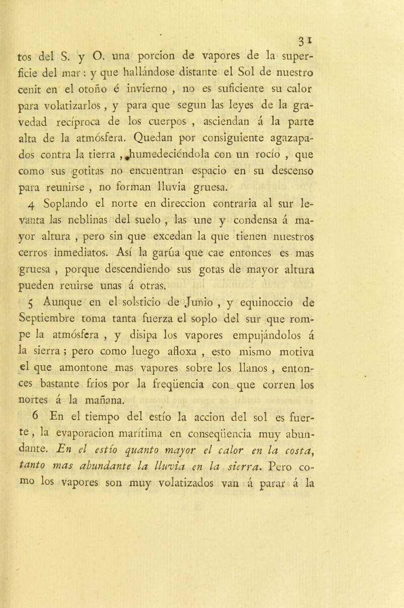 tos del S. y O. una porcion de vapores de la super- ficie del mar: y que hallandose distante el Sol de nuestro cenit en el otono e invierno , no es siificiente su calor para volatizarlos, y para que segim las leyes de la gra- vedad reci'proca de los cuerpos , asciendan a la parte alta de la atmosfera. Quedan por consiguiente agazapa- dos contra la tierra , Jiumedeciendola con un rocio , que como sus gotitas no encuentran espacio en su descenso para reunirse , no forman Iluvia gruesa. 4 Soplando el norte en direccion contraria al sur le- vanta las neblinas del suelo , las une y condensa a ma- yor altura , pero sin que excedan la que tienen nuestros cerros inmediatos. Asi la garua que cae entonces es mas gruesa , porque descendiendo sus gotas de mayor altura pueden reuirse unas a otras. 5 Aunque en el solsticio de Junio , y equinoccio de Septiembre toma tanta fuerza el soplo del sur que rom- pe la atmosfera , y disipa los vapores empujandolos a la sierra ; pero como luego afloxa , esto mismo motiva el que amontone mas vapores sobre los llanos , enton- ces bastante frios por la freqiienda con^ que corren los nortes a la manana. 6 En el tiempo del estio la accion del sol es fuer- te, la evaporacion maritima en conseqiiencia muy abun- dante. En el estio quanto mayor el calor en la costa^ tanto mas ahundante la llu'via en la sierra. Pero co- mo los vapores son muy volatizados van a parar a la