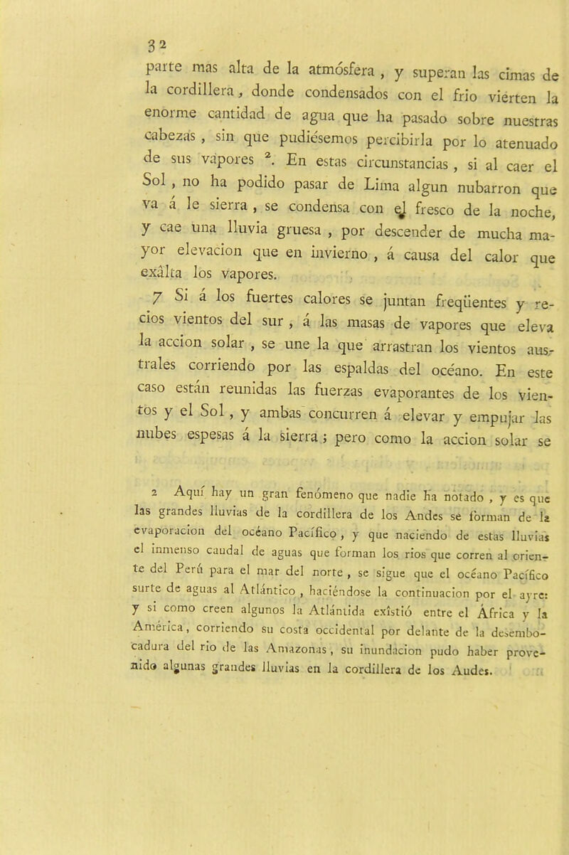 parte mas alta de la atmosfera , y superan las cimas de la cordillera, donde condensados con el frio vierten la enoime cantidad de agua que ha pasado sobre nuestras cabezas , sin que pudiesemos percibirla por lo atenuado de sus vapores En estas circunstancias, si al caer el Sol , no ha podido pasar de Lima algun nubarron que va a le sierra , se condensa con qj fresco de la noche, y cae una Iluvia gruesa , por descender de mucha ma- yor elevacion que en invierno , a causa del calor que exalta los vapores. 7 Si a los fuertes calores se juntan freqiientes y re- cios vientos del sur , a las masas de vapores que eleva la accion solar , se une la que arrastran los vientos aus.- tiales corriendo por las espaldas del oceano. En este caso estan reunidas las fuerzas evaporantes de los vien- tos y el Sol, y ambas concurren a elevar y empujar las nubes espesas a la sierra; pero como la accion solar se 2 Aqm hay un gran fenomeno que nadie Ha notado , y es que las grandes lluvias de la cordillera de los Andes se Ibrman de la cvaporaclon del oceano Paclfico, y que naciendo de estas Iluvias el inmenso caudal de aguas que forman los rios que corren al oricn- te del Peru para el mar del norte , se sigue que el oceano Pacffico surte de aguas al Atlantico , haciendose la continuacion por el ayre: y si como creen algunos la Atlaniida existio entre el Africa y la America, corriendo su costa occidental por delante de la desembo- cadura del rio de las Amazonas , su inundacion pudo haber prove- nldo algunas grandes Iluvias en la cordillera de los Andes.
