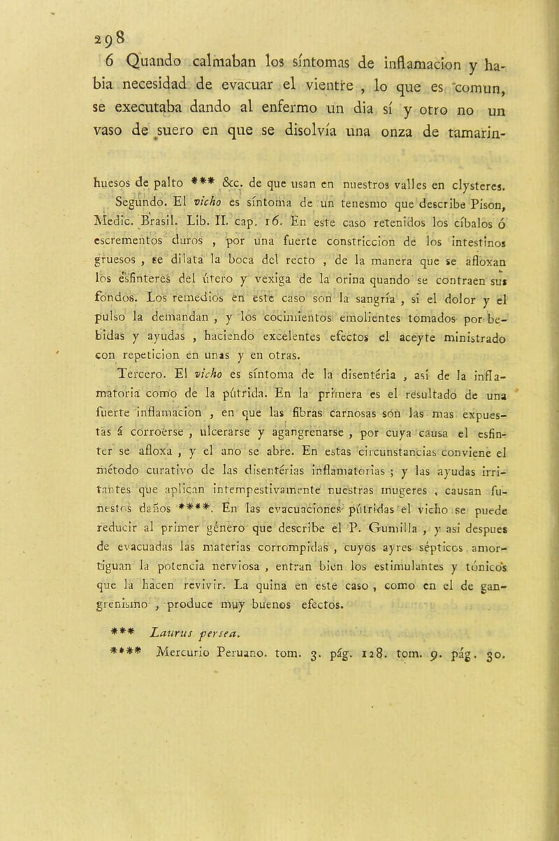 6 Quando calniaban los smtomas de inflamacion y ha- bia necesidad de evacuar el vientre , lo que es ‘comun, se executaba dando al enfermo un dia si y otro no un vaso de ^suero en que se disolvia una onza de tamarin- huesos de palto *** &c^. de que usan cn miestros valles en clysteres. Segundo. El vicho es' smtoma de un tenesmo que describe Pison, Medic. Brasil. Lib. II. cap. 16. En este caso retenidos los cibalos 6 cscrementos duros , por una fuerte constriccion de los intestinos gruesos , se dilata la boca del recto , de la manera que se afloxan los esfinteres del utero y vexiga de la orina quando' se contraen su» fondos. Lo's remedies en estc caso son la sangria , si el dolor y el pulso la demandan , y los cocimientos emolientes tornados por be- bidas y ayudas , haciendo excelentes cfectos el aceyte ministrado eon repeticion en unas y en otras. Tercero. El vicho es sfntoma de la disenteria , asi de la infla- matoria com'o de la piitrida. En la prhnera es el resultado de una fuerte inflamacion , en que las fibras carnosas son las mas expues- tas i corroerse , ulcerarse y agangrenarse , por cuya causa cl esfin- ter se afloxa , y el ano se abre. En estas circunstancias conviene cl metodo curativo de las disenterias inflamatorias ; y las ayudas Irri- tantes que aplican intempestivamente nucstras mugeres , causan fu- nestos dailos ****. En las evacuaciones-putridas el viciio .se puede reducir al primer genero que describe el P. Gumilla , y asi despues de evacuadas las materias corrompidas , cuyos ayres septicos. amor- tiguan la potencia nerviosa , entran bien los estimulantes y tunicos que la liacen revivir. La quina en este caso , como cn el de gan- grenlsmo , produce muy buenos efectos. Laurus per sea. ♦ Mercurio Peruano. tom. 3. p^g. 128. tom. 9. pag. 30.