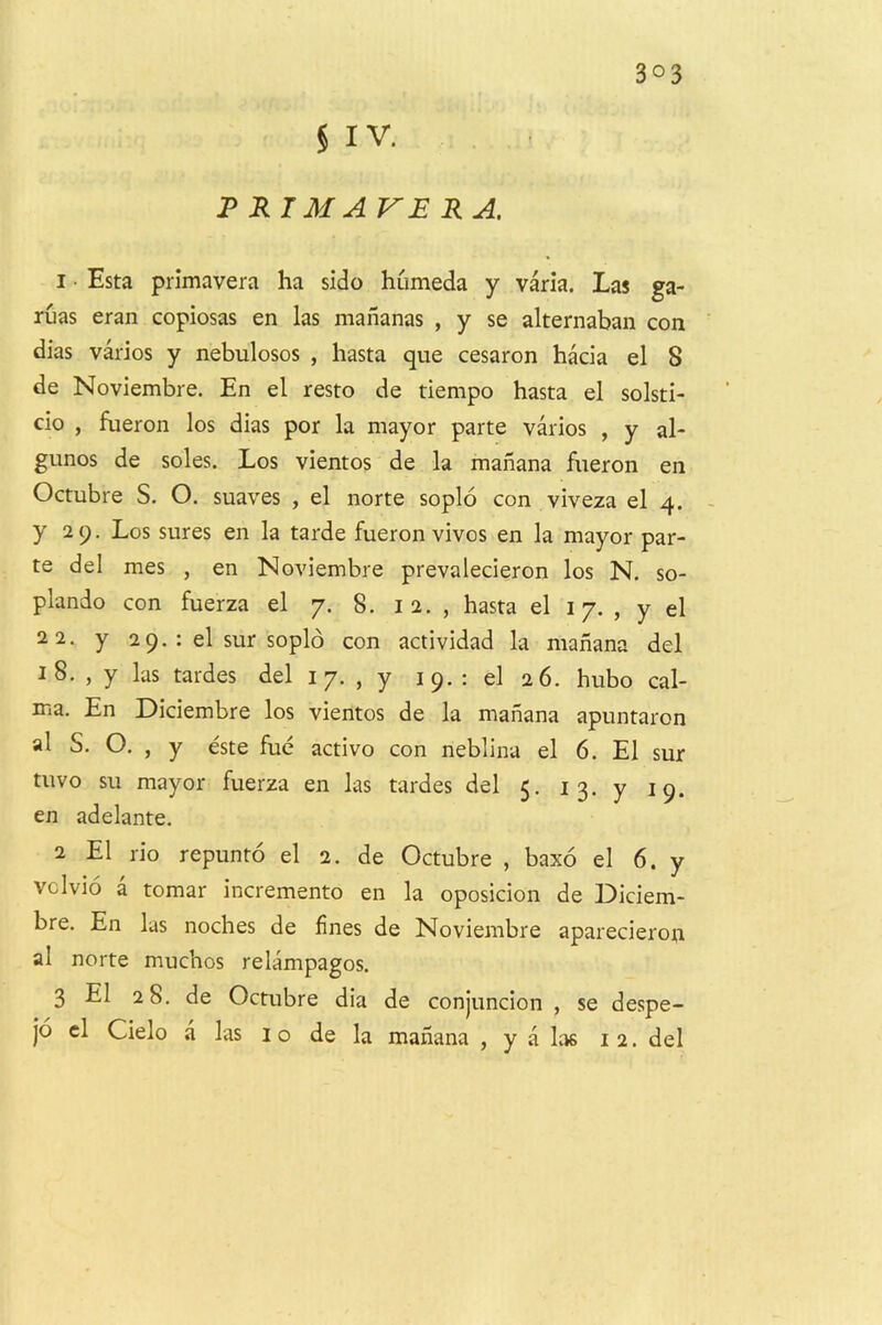 3°3 § IV. JPRIMAVERA. 1 • Esta primavera ha side humeda y varla. Las ga- ruas eran copiosas en las mananas , y se alternaban con dias varios y nebulosos , hasta que cesaron hada el 8 de Noviembre. En el resto de tiempo hasta el solsti- do , fueron los dias por la mayor parte varios , y al- gunos de soles. Los vientos de la mahana fueron en Octubre S. O. suaves , el norte soplo con viveza el 4. y 29. Los sures en la tarde fueron vivos en la mayor par- te del mes , en Noviembre prevalecieron los N, so- plando con fuerza el 7. 8. i 2. , hasta el 17. , y el 22. y 2 9. : el sur soplo con actividad la mahana del 18. , y las tardes del i 7. , y 19. : el 26. hubo cal- ma. En Diciembre los vientos de la mahana apuntaron al S, O. , y este fuc activo con neblina el 6. El sur tuvo su mayor fuerza en las tardes del 5. 13. y 19. en adelante. 2 El rio repunto el 2. de Octubre , baxo el 6. y vclvio a tomar incremento en la oposicion de Didem- bre. En las noches de fines de Noviembre aparecieron al norte muchos relampagos. 3 El 28. de Octubre dia de conjuncion , se despe- jo cl Cielo a las 10 de la mahana , y a las 12. del