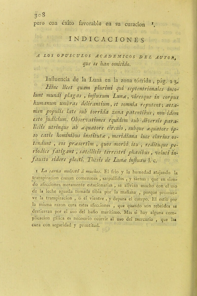 pero con exito favorable en su curacion *. INDICACIONES A LOS 0 PUSC U LOS ACADEMICOS DEL AUTOR qiie se han omitido. Inllueiicia de la Luna en la zona torrida , pag, 2 3* Hinc licet quam pliirimi qui sepentrmiales inco- lunt ntundi plagels , h^uxwm LufiiX ^/viresque in corpus humanuni umbras delirantium,et somnia reputent-, atta- men populis late sub torrida zona patentibus, non idem esto judicium. Observationes equidem sub ■ diversis para-^ llelis utrinque ab ^equatore circulo, subque ^equators ip- so catis hominibus institutae , meridiana luce clarius os- tendunt , eos prceserthn , quos morhi itu , redituque pe- riodice fatigant, satellitis terrestri phasibus, 'veluti in- fausto sidere plecti. Thesis de Lunae if^uxu 1. c, I La sariia molesfd a mucJios. El frio y la humedad atajaiido la Iranspiracion causan comezanes , sarpullidos , y sarnas : que en slen- do afecciones meramente estacionarlas , se alivian mucho con el uso de la leche aguada toinada tibia por la manana , porque pronnie- ve la tra-nspiracion , 6 el vientre , y depura el cuerpo. El estfo por la misma razoii cura estas afecciones , que quando son rebeldes sc destlerran por el uso del bano marftimo. Mas si hay alguna com- plicacion g^lica cs necesario ociirrir al uso del raercurio , que la« cura con seguridad y prontitud.