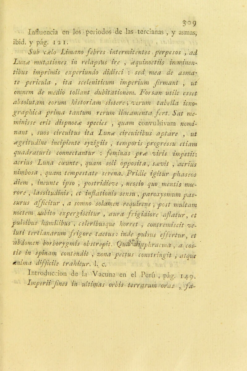 • Lifluencia en los - periodos-de las tercianas , y asnias, ibid, y pag. 12 i. ' ' . ■ Sub 'Caelo Limttno febres intermifentes .perpesos , 'ad Lmice mutationes in relapshs ire , eequinoctiis imminen- tibiis imprimis experiundo didisci : sed mea de asma' te periciila , ita sceleniticum imperiu'm jirmant , ut omnem de medio tollant dubitationem. Forsan utile esset ahsolutam eorim historiam sistere; -verum tabella ictio- graphica prima tantiim rerum lineamenta f-ert. Sat me- mtmsse erit dispnoece species , quam convulsivam nomi- nant , suos circuitus ita Lunoe circuitihus apt are , ut e^gritudine incipiente syzigiis , temporis progressu etiam quadraturis connectantur ; feminas prae nciris impetit: acrius Luna coeunte , quam soli opposita, stx'vit , ‘acrius nimbosa , quam tempestate screna. Pridie igitur phaseos diem , ineunte ipso , postridiexje , nescio quo mentis moe- rore , lassitudims , et injlationis sensu , paroxysmum pas- surus afjicitur , a somno solamen requircns, post multam noctem saibtto expergitcitur , aura frigidiore -ajlatur ^ et puhibus hUmiltbuS y ccl’eribusque liorret , contremiscit w- luti tertianarum frigore tactus :■ inde pulsus ‘effertur, et abdomen borborygmis obstrepit. Qiid^dipphracm^t, a cos- tis in spinam contendit ^ zona pectus constrin^it ^ atque mnima difficile trahitur. 1. c. Introducdon de la Vacnna en el Peru , pag. 149. Imperii' fines in ultimas otbis terrarum sodas , frt-