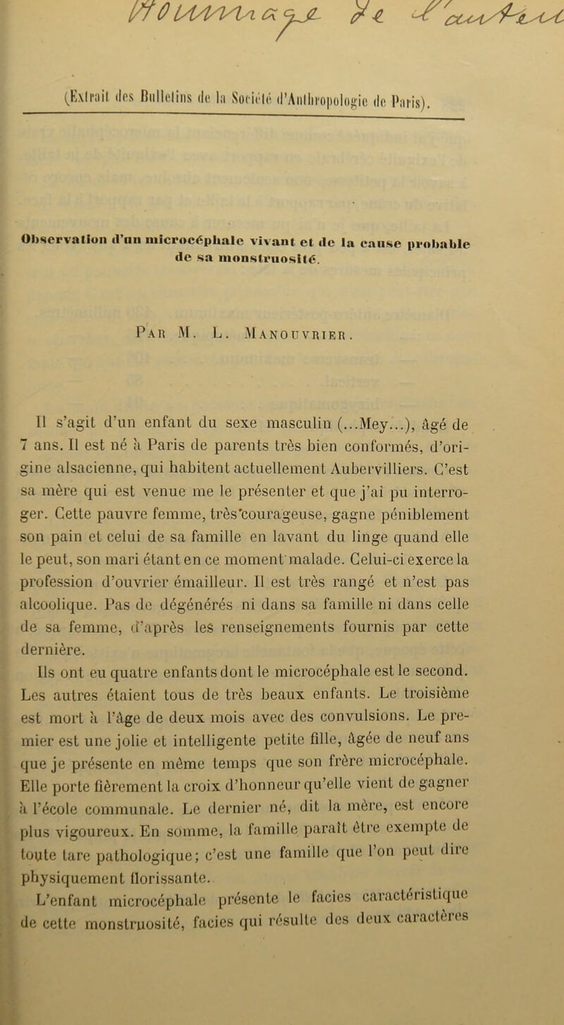 l/l 0 lA4n^a (KMrail dos Riillclins dc l;i Socit'-lc d’Anllii-opologic de Paris). OI>scrvatiun d’nn niicroc6pliale vivant et tie la cause probable tie sa inonsti’iiosiu:. Par M. L. Manouvrier. II s’agit d’lin enfant du sexe masculin (...Mey...), ilge de 7 ans. II est ne a Paris de parents tr^s bien conformes, d’ori- gine alsacienne, qui habitent actuellement Aubervilliers. C’est sa ni6re qui est venue me le presenter et que j’ai pu interro- ger. Cette pauvre femme, tri^s’courageuse, gagne peniblement son pain et celui de sa famille en lavant du linge quand elle le peut, son mari etant en ce moment malade. Gelui-ci exerce la profession d’ouvrier emailleur. II est tr^s range et n’est pas alcoolique. Pas de degener(5s ni dans sa famille ni dans cede de sa femme, d’apr^s les renseignements fournis par cette derni^re. Us ont eu quatre enfantsdont le microcepbale est le second. Les autres ^taient tous de tr^is beaux enfanls. Le troisi^me est mort a TAge de deux mois avec des convulsions. Le pre- mier est une jolie et intelligente petite fille, Ag^e de neuf ans que je presente en m6me temps que son fr^re microcepbale. Elle porte fi^rement la croix d’bonneur qu’elle vient de gagner a I’ecole communale. Le dernier ne, dit la m^re, est encore plus vigoureux. En somme, la famille parait 6tre exempte de toute tare pathologique; c’est une famille que I’on peut diie physiquement Ilorissante. L’enfant microcepbale presente le facies caract(5ristique de cette monstruosit^, facies qui r(^*sulle des deux caiacteris