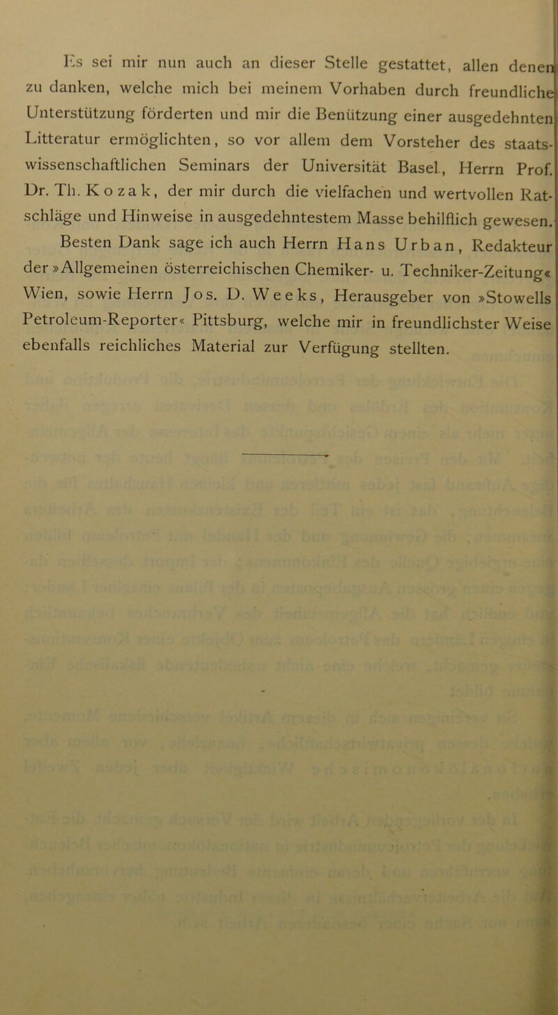 I'2s sei mir nun auch an dieser Stelle gestattet, alien denen zu danken, welche mich bei meinem Vorhaben durch freundliche Unterstiitzung fbrderten und mir die Bentitzung einer ausgedehnten Litteratur ermdglichten, so vor allem dem Vorsteher des staats- wissenschaftlichen Seminars der Universitat Basel, Herrn Prof. Dr. Th. K o za k, der mir durch die vielfachen und wertvollen Rat- schlage und Hinweise in ausgedehntestem Masse behilflich gewesen. Besten Dank sage ich auch Herrn Hans Urban, Redakteur der »Allgemeinen dsterreichischen Chemiker- u. Techniker-Zeitung« Wien, sowie Herrn Jos. D. Weeks, Herausgeber von »Stowells Petroleum-Reporter* Pittsburg, welche mir in freundlichster Weise ebenfalls reichliches Material zur Verfugung stellten.