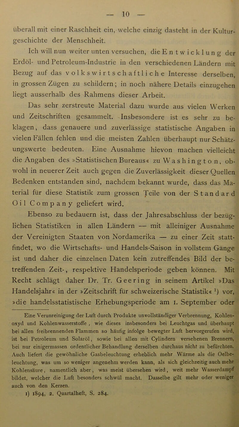 iiberall mit einer Raschheit ein, welche einzig dasteht in der Kultur- geschichte der Menschheit. Ich will nun weiter unten versuchen, dieEntwicklung der Erdol- und Petroleum-Industrie in den verschiedenen Landern mit Bezug auf das v o 1 k s w i r t s c h a f 11 i c h e Interesse derselben, in grossen Ziigen zu schildern; in noch nahere Details einzugehen liegt ausserhalb des Rahmens dieser Arbeit. Das sehr zerstreute Material dazu wurde aus vielen Werken und Zeitschriften gesammelt. -Insbesondere ist es sehr zu be- klagen, dass genauere und zuverlassige statistische Angaben in vielen Fallen fehlen und die meisten Zahlen uberhaupt nur Schatz- ungswerte bedeuten. Eine Ausnahme hievon machen vielleicht die Angaben des »Statistischen Bureaus« zu W a s h i n g t o n, ob- wohl in neuerer Zeit auch gegen die Zuverlassigkeit dieser Quellen Bedenken entstanden sind, nachdem bekannt wurde, dass das Ma- terial fiir diese Statistik zum grossen Teile von der Standard Oil Company geliefert wird. Ebenso zu bedauern ist, dass der Jahresabschluss der beziig- lichen Statistiken in alien Landern — mit alleiniger Ausnahme der Vereinigten Staaten von Nordamerika — zu einer Zeit statt- findet, wo die Wirtschafts- und Handels-Saison in vollstem Gange ist und daher die einzelnen Daten kein zutreffendes Bild der be- treffenden Zeit-, respektive Handelsperiode geben kdnnen. Mit Recht schlagt daher Dr. Tr. Gee ring in seinem Artikel »Das Handelsjahr« in der »Zeitschrift fur schweizerische Statistik« vor, »die handelsstatistische Erhebungsperiode am i. September oder Eine Verunreinigung der Luft durch Produkte unvollstandiger Verbrennung, Kohlen- oxyd und Kohlenwasserstoffe , wie dieses insbesonders bei Leuchtgas und uberhaupt bei alien freibrennenden Flammen so haufig infolge bewegter Luft hervorgerufen wird, ist bei Petroleum und Solarol, sowie bei alien mit Cylindern versehenen Brennem, bei nur einigermassen ordentlicher Behandlung derselben durchaus nicht zu befiirchten. Auch liefert die gewohnliche Gasbeleuchtung erheblich mehr Warme als die Oelbe- leucbtung, was um so weniger angenehm werden kann, als sich gleichzeitig auch mehr Kohlensaure, namentlich aber, was meist iibersehen wird, weit mehr Wasserdampf bildet, welcher die Luft besonders schwiil macht. Dasselbe gilt mehr oder weniger auch von den Kerzen. i) 1894, 2. Quartalheft, S. 284.