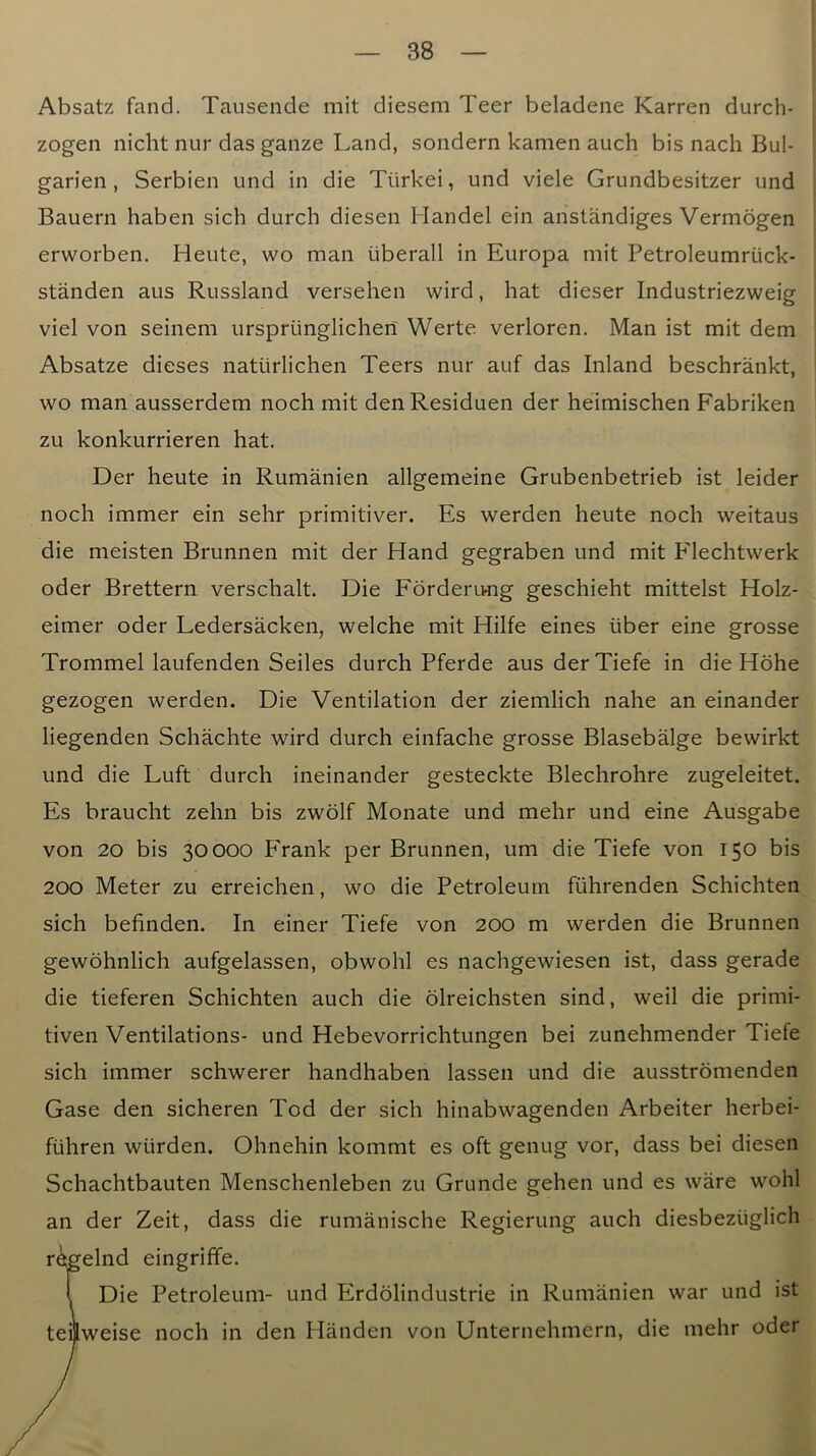 Absatz fand. Tausende mit diesem Teer beladene Karren durch- zogen nicht nur das ganze Land, sondern kamen auch bis nach Bul- garien , Serbien iind in die Ttirkei, und viele Grundbesitzer und Bauern haben sich durch diesen Handel ein anstandiges Vermogen erworben. Rente, wo man iiberall in Europa mit Petroleumriick- standen aus Russland versehen wird, hat dieser Industriezweig viel von seinem urspriinglichen Werte verloren. Man ist mit dem Absatze dieses natiirlichen Teers nur auf das Inland beschrankt, wo man ausserdem noch mit denResiduen der heimischen Fabriken zu konkurrieren hat. Der heute in Rumanien allgemeine Grubenbetrieb ist leider noch immer ein sehr primitiver. Es werden heute noch weitaus die meisten Brunnen mit der Hand gegraben und mit Flechtwerk Oder Brettern verschalt. Die Forderung geschieht mittelst Holz- eimer oder Ledersacken, welche mit Hilfe eines iiber eine grosse Trommel laufenden Seiles durch Pferde aus derTiefe in die Hohe gezogen werden. Die Ventilation der ziemlich nahe an einander liegenden Schachte wird durch einfache grosse Blasebalge bewirkt und die Luft durch ineinander gesteckte Blechrohre zugeleitet. Es braucht zehn bis zwolf Monate und mehr und eine Ausgabe von 20 bis 30000 P'rank per Brunnen, um die Tiefe von 150 bis 200 Meter zu erreichen, wo die Petroleum fuhrenden Schichten sich befinden. In einer Tiefe von 200 m werden die Brunnen gewohnlich aufgelassen, obwohl es nachgewiesen ist, dass gerade die tieferen Schichten auch die olreichsten sind, weil die primi- tiven Ventilations- und Hebevorrichtungen bei zunehmender Tiefe sich immer schwerer handhaben lassen und die ausstromenden Gase den sicheren Tod der sich hinabwagenden Arbeiter herbei- ftihren wurden. Ohnehin kommt es oft genug vor, dass bei diesen Schachtbauten Menschenleben zu Grunde gehen und es ware wohl an der Zeit, dass die rumanische Regierung auch diesbeziiglich r^elnd eingriffe. i Die Petroleum- und Erdblindustrie in Rumanien war und ist teiiweise noch in den Handen von Unternehmern, die mehr oder