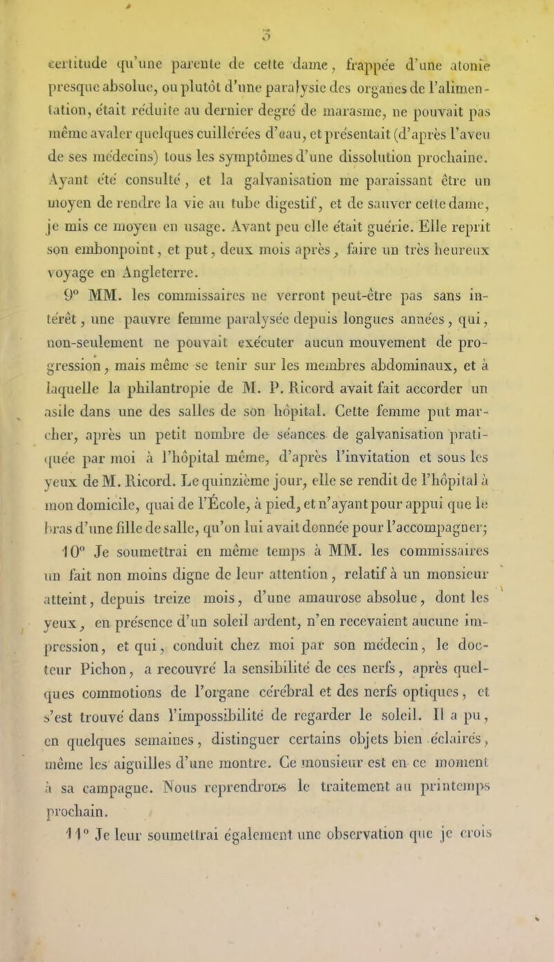 5 certitude qu'une parente de cette dame , frappée d'une atonie presque absolue, ou plutôt d'une paralysie des organes de l'alimen- tation, était réduite au dernier degré de marasme, ne pouvait pas même avaler quelques cuillerées d'«au, et présentait (d'après l'aveu de ses médecins) tous les symptômes d'une dissolution prochaine. Ayant été consulté , et la galvanisation me paraissant être un moyen de rendre la vie au tube digestif, et de sauver cette dame, je mis ce moyen en usage. Avant peu elle était guérie. Elle reprit son embonpoint, et put, deux mois après, faire un très heureux voyage en Angleterre. 9° MM. les commissaires ne verront peut-être pas sans in- térêt , une pauvre femme paralysée depuis longues années, qui, non-seulement ne pouvait exécuter aucun mouvement de pro- gression , mais même se tenir sur les membres abdominaux, et à laquelle la philantropie de M. P. Ricord avait fait accorder un asile dans une des salles de son hôpital. Cette femme put mar- cher, après un petit nombre de séances de galvanisation prati- quée par moi à l'hôpital même, d'après l'invitation et sous les yeux de M. Ricord. Le quinzième jour, elle se rendit de l'hôpital à mon domicile, quai de l'École, à pied, et n'ayant pour appui que le bras d'une fdlc de salle, qu'on lui avait donnée pour l'accompagnerj 10 Je soumettrai en même temps à MM. les commissaires un fait non moins digne de leur attention, relatif à un monsieur atteint, depuis treize mois, d'une amaurose absolue, dont les yeux, en présence d'un soleil ardent, n'en recevaient aucune im- pression , et qui, conduit chez moi par son médecin, le doc- teur Pichon, a recouvré la sensibilité de ces nerfs, après quel- ques commotions de l'organe cérébral et des nerfs optiques, et s'est trouvé dans l'impossibilité de regarder le soleil. Il a pu, en quelques semaines, distinguer certains objets bien éclairés, même les aiguilles d'une montre. Ce mousieur est en ce moment à sa campagne. Nous reprcndroDs le traitement au printemps prochain. 11° Je leur soumettrai également une observation que je crois