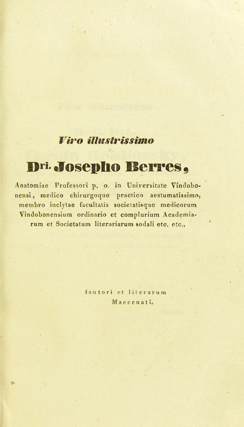 Anatomiae Professori p. o. in Universitate Vindobo- nensi, medico chirurgoquo practico aestumatissimO) membro inclytae facullalis societatisque mefiicorum Vindobonensiura ordinario et coraplurium Academia- rura et Societatum literariarum sodali etc. etc, fautori ct iiterarum Macccnati-
