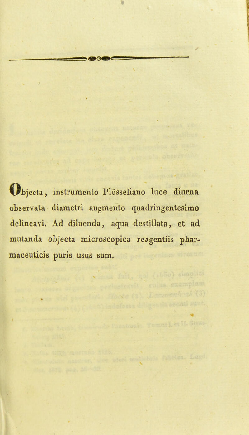 Oi)jecla, instrumento Plosseliano luce diarna cbservata diametri augmento quadringentesimo delineavi. Ad diluenda^ aqua destillata, et ad mutanda objecta microscopica reagentiis phar- maceuticis puris usus sum.