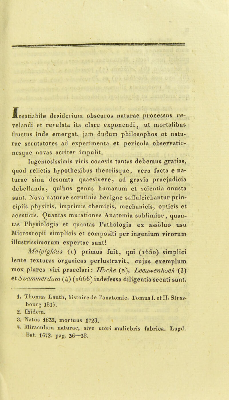 Insatiabile desiJenum obscuros naturae processus re- velandi et revelata ita clarc exponendi, ut mortalibus fructus inde emergat, jam dudum philosophos et natu- rae scrutatores ad experiraenta et pericula observatio- nesque novas aci'iter impulit. Ingeniosissimis viris coaevis tantas debemus gratias, quod relictis hypothesibus theoriisque, vera facta e na- turae sinu desumta quaesivere, ad gravia praejadicia debellanda, quibus genus humanum et scientia onusta 8unt. Nova naturae scrutinia benigne saffulciebantur prin- cipiis phjsicis, imprimis chemicis, mechanicis, opticis et acusticis. Quantas mutationes Anatomia sublimior, quan- tas Phjsiologia et quantas Pathologia ex assiduo usu Microscopii simplicis et compositi per ingenium virorum illustrissimorum expertae sunt! Malpighius (i) primus fuit, qul (i65o) simpllcl lente texturas organicas perlustravit, cujus exemplum mox plures viri praeclari: Hocke (2), Leeuwenhoeh (3) et Swammerdam (4) (1666) indefessa diligentia secuti sunt. 1. Thomas Lauth, hlstoirede ranatoraie. Tomus I. ct II. Stras- bourg 1815. 2. Ibidem. 3. Natus 1632, mortuus 1723. 4. Miraculum naturae, sivc ulcri mulicbris fabrica. Lugd. Bat. 1672. pag. 36—38,