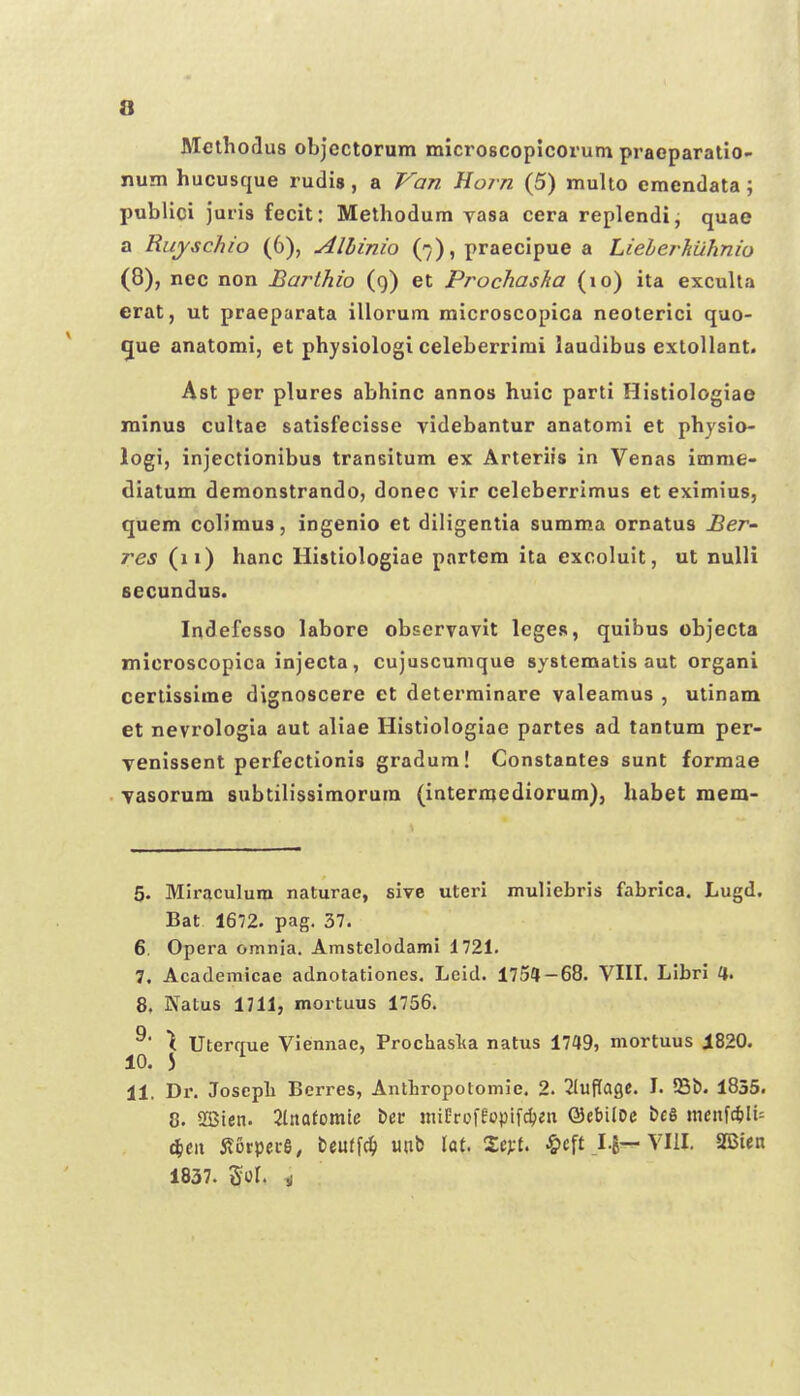 ftlethorlus objectorum microscopicorum praeparatio- num hucusque rudis, a Van Uorn (5) multo cmendata; publici juris fecit: Methodum vasa cera replendi, quae a Riiyschio (6), Allinio (7), praecipue a Liehej-huhnio (8), nec non Barthio (g) et Prochasha (10) ita exculta erat, ut praeparata illorum microscopica neoterici quo- C[ue anatomi, et physiologi celeberrimi laudibus extollant. Ast per plures abhinc annos huic parti Histiologiae minus cultae satisfecisse videbantur anatomi et physio- logi, injectionibus transitum ex Arteriis in Venas imme- diatum demonstrando, donec vir celeberrimus et eximius, quem coHmus, ingenio et diligentia summa ornatus Ber~ res (11) hanc Histiologiae partem ita excoluit, ut nuUi secundus. Indefcsso labore observavit legeR, quibus objecta microscopica injecta, cujuscumque systematis aut organi cerlissime dignoscere et determinare valeamus , utinam et nevrologia aut aliae Histiologiae partes ad tantum per- venissent perfectionis gradum! Constantes sunt formae vasorum subtilissimorum (intermediorum), habet mem- 5. Miraculum naturae, sive uterl muliebris fabrica. Lugd. Bat 1672. pag. 37. 6. Opera omnia. Amstclodami 1721. 7. Academicae adnotationes. Leid. 1754-68. VIIL Libri 4. 8. Natus 1711, mortuus 1756. ^ Uterffue Viennae, Prochaslia natus 1749, mortuus i820. 10. 5 ^ 11. Di. Joscpli Berres, Anthropolomie. 2. 2luPage. I. S3i). 1855. 8. 2Bien. 2lnQfomte bec niiOroffopifdjen ©ebilDe bcS ineiif*It= (^eit il6rpei-6, teuffc^ uub lat. 2e>-t. §cft VIII. 2Bien 1837. Sol. y