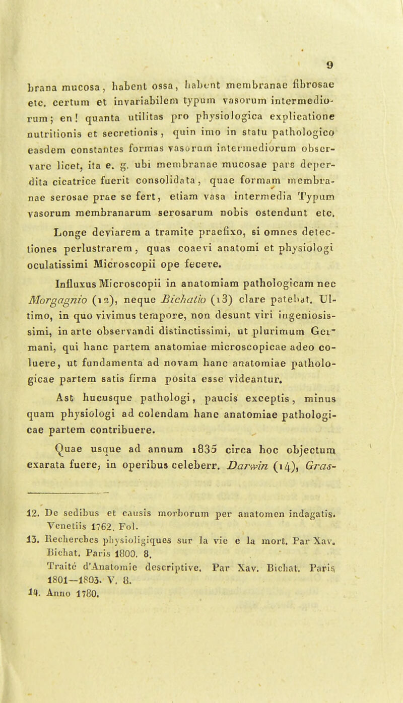 brana mucosa, habcnt ossa, liaLcnt menibranae fibrosac etc. certum et invariabilcni typum vasorum intermedio' rum; en! quanta utilitas i>ro physiologica explicationc nutrilionis et secretionis , quin imo in statu pathologico easdem constantes formas vasurum ir.tennediorum obscr- varc licet, ita e. g. ubi membranae mucosae parc de]>er- dita cicatrice fuerit consolidata, quae formam membra- nae serosae prae se fert, etiam vasa intermedia Typum vasorum raembranarum serosarum nobis ostendunt etc. Longe deviarem a tramite praefixo, si omnes delec- tiones perlustrarem, quas coaevi anatomi et physiologi oculatissimi Microscopii ope fecere. Inlluxus Microscopii in anatomiam pathologicam nec Morgagnio (12), neque Bichatio (i3) clare patebat. Ul- timo, in quo vivimus terapore, non desunt viri ingeniosis- simi, in arte observandi distinctissimi, ut plurimum Gei' mani, qui hanc partem anatomiae microscopicae adeo co- luere, ut fundamenta ad novam hanc anatoraiae patholo- gicae partem satis firma posita esse videantur, Ast hucusque pathologi, paucis exceptis, minus quam physiologi ad colendam hane anatomiae pathologi- cae partem contribuere. Quae usque ad annum i835 circa hoc objectum exarata fuere, in operibus celeberr. Darwin (14), Gras- 12. De scdibus et caiisis morborum per anatomen indagatis. Vcnetiis 1762. Fol. 13. Recherclies pliysioligiques sur la vie e la raort. Par Xav. liichat. Paris 1800. 8. Traite d'Anatoinie descriptive. Par Xav. Bichat. Pari^ 1801—1803. V. 8. 11. Anno 1780.