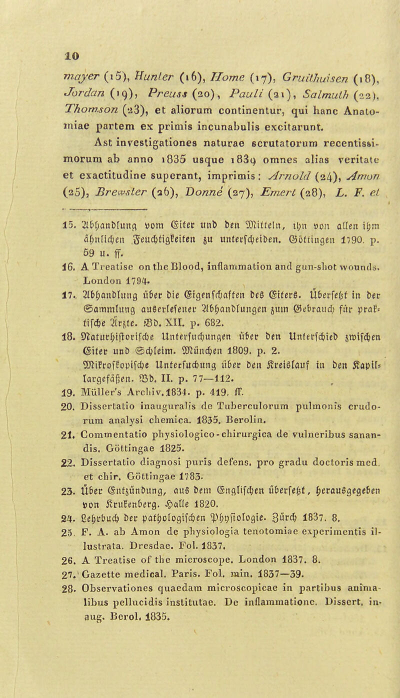 viayer (i5), }lunler (i6), Tlome (17), Gruithuisen (18), Jbrdan Preuss (20), Pauli (21), Salmut// Thomson ('iS), et aliorum continenlur, qui hanc Analo- jniae partem ex primis incunabulis excitarunt. Ast invesligationes naturae scrutatorum recentisbi- morum ab anno i835 usque iBSi) omnes alias veritaie et exactitudine superant, imprimis : Arnold (24), Amon (25), Brewsler (a6), Bonne (27), Emeri (28), L. F. et 15. 2ltf)anb[iinci yom (Si(cc iin& ben 3Jiif(cIn, ii;n luon atlen ijjm af)nlicl)cn ^tnittx^ixttn su unlerfdjeiben. ©offingen 1790. p. 59 u. ff. 16. ATreatise on tlic Blood, inflammation and gun-sliot wountls. London 1794» 17.. 2l6f;QnblHn9 u6cr bie 6igenf(f;affen beS GtferS. Uberfe/^f in ber ©ammlung aaSerlefcner 2{6^anblungen jum ©ebraud; fiir praE» t\\6)t 3'iri(c. 33b. XII. p. 682. 18. 9^aturI;i)lorifd)c Unterfud;ungen lifier bcn Unterfc^ieb siBifc^cn Gifcr unb ©djleim. 9Kund)en 1809. p. 2. 5)li!rofEoDifdje Unfecfucfcung li&ec bcn 5?rei6fauf in bcit 5?QpiN largcfdfjftt. 5Bb, II. p. 77—112. 19. Miillers Arcliiv.1834. p. 419. ff. 20. Disscrlatio inauguralis dc Tuberculorum pulmonis crudo- rum analysi chemica. 1855. Berolia. 21. Commentatio pliyslologico-cliirurgica de vulneribus sanan- dis. Gottingae 1825. 22. Dlssertatio diagnosi puris defens, pro gradu doctoris med. et chir. Gottingae 1783- 23. liter ©nfjunbung, au§ bem ©nglifc^cn u&crfe$f, ^crauSgcgcbcn <om i^rufenberg. Jparie 1820. 24. Ge^rbuc^ ber pafl)cIogifc^en ^M;i;fto[ogie. 3^^^ 1837. 8, 25. F. A. ab Amon de pliysiologia tenotomiae cxperlmentis il- lustrata. Dresdae. Fol. 1837, 26. A Treatlse of tiie microscope. London 1837. 8. 27. 'Gazette medical. Parls. Fol. mln. 1837—39. 28. Observatlones quaedam microscoplcae in partibus aninia- libus pellucidls inslitutac. Dc inflammatlonc. Dlsscrt. in- aug. Bcrol. 1835.