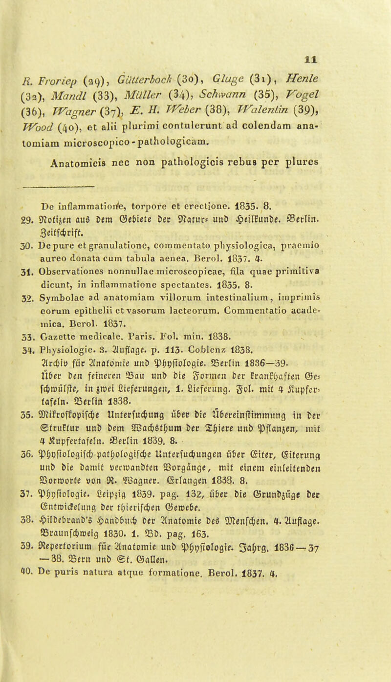 E. Froriep (39), Giitlerloch (3o), Gluge (3i), Henle (3a), Mandl (33), MVY/t-r (34), Schvann (35), /^o^e/ (36), Wagner (3^), ^f. ^'^^^e/* (38), TralenLm (39), TVbod (40), et alii plurimi contulerunt ad colendam ana- lomiam microscopico- pathologicam. Anatomicis nec non pathologicis rebus pcr plures De inflammationfe, torpore ct erectione. 1835. 8. 29. SJiofijen aud Dem 0et)iete &ec STarurs unb J&eilEunbe. SBerltn. 3eiffdiiriff. 30. Depare et granulationc, commentato pliysiologica, praemio aureo donata cum tabula aenea. Berol. 1837. 4. 31. Observationcs nonnulJac microscopicae, fila quae primitiva dicunt, in inflammatione spectantes. l835. 8. 32. Symbolae ad anatomiam villorum intestinalium, imprimls corum epitbelii ct vasorum lacteorum. Commentatio acadc- mica. Berol. 1837. 53. Gazette medicale. Paris. F0I. mtn. 1838. 3a, Physiologie. 3. 21uflage. p. 113. Coblen/, 1838. 3lrc{)i») fuc 2Inafoniie unD «pfjpftolcgic. 25erlin 1836—39- U&er ben feineren Sau unD bie Sorisien ber FranE(;affen (St- fc^roiilfle, in jnsei Cieferungen, 1. Sieferung. gol. mif 4 itupfcc= fafeln. SBerltii 1838. 35. SCftiErofEopifc^e Unferfuc^ung u6et; bie U6ereinfltminung in tec @fruEfuc unb bem SBac^Sf^um bec S^iiecc unb «Pflansen, niif 4 itupferfafeln. iBerlin 1839, 8. 36. ^'>^ofiolo3ifrf; pafI;oIogifct)c Unferfuc^iungen ix^tt ©tfcc, (Sifcrunq unb bie baniif uecroanbfett SCorgange, mif einein cinlcifenben SGornjorfe »on 31. 'IQagner. ©rlangen 1838. 8. 37. ^pf)i;fiDlogie. Ceipjig l839. pag. 132, u6ec bic ©cunbjiige bec (Sntmicfeliing ber fl;icrifcl)en Q5cme6e. 38. .^ilbebranb's ^anDbuc^) ocr 3(nafomie be§ TOcnfc^cn. a. Sluflagc. aSraunfc^roeig 1830. 1. 25b. pag. 163. 39. 9leperforium fiic 3Inafomie unb «pi;i;|ioIogie. 5al;rg. 1836-^37 — 38. SBecn unb (gf. ©anen. 10. De puris natura atque formatione. Berol. 1837. H. k