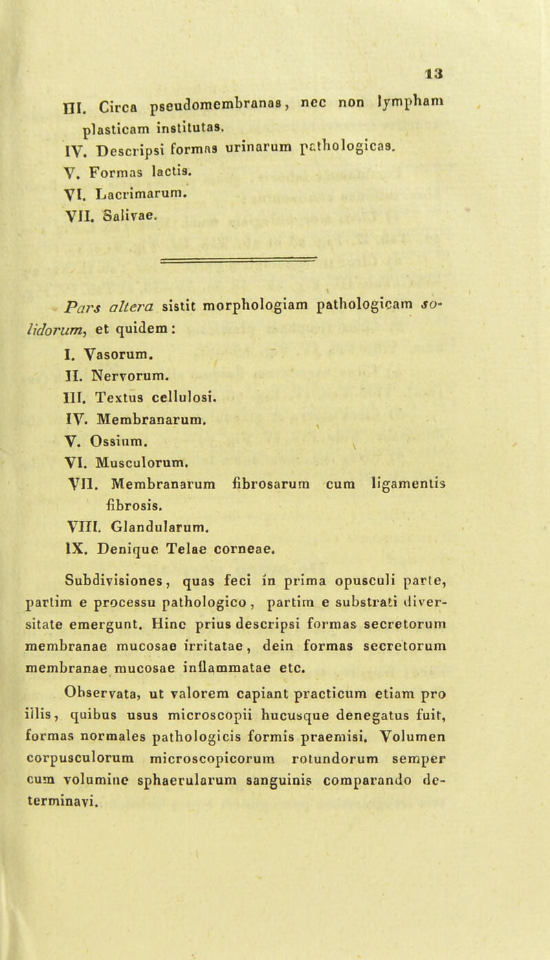 ni. Circa pseudomembranas, nec non lympham plasticam instilutas. IV. Descripsi formas urinarum pcthologicas. V. Formas lactis. VI. Lacrimarum. VII. Salivae. Pars altera sistit morphologiam pathologicam jo- lidorum, et quidem: I. Vasorum. II. Nervorum. III. Textus cellulosi. IV. Membranarum. V. Ossinm. ^ VI. Musculorum. VII. Membranarum fibrosarura cura ligamentis fibrosis. VIII. Glandularum. IX. Denique Telae corneae. Subdivisiones, quas feci in prima opusculi parte, parlim e processu pathologico, partim e substrati diver- sitate eraergunt. Hinc prius descripsi formas secretorum raembranae mucosae irritatae, dein formas secretorum membranae mucosae intlammatae etc. Observata, ut valorem capiant practicum etiam pro iilis, quibus usus microscopii hucusque denegatus fuit, formas normales pathologicis formis praemisi. Volumen corpusculorum microscopicorum rotundorum semper cuin volumine sphaerularum sanguinis comparando de- terminavi.