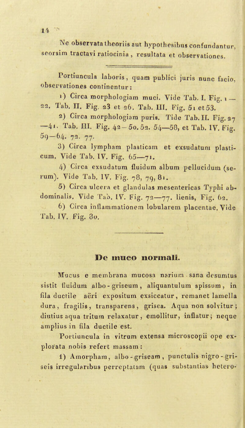 Ne observatalheoriisaut hypolhosilm» confundant scorsim tractavi ratiocinia , resultata et observationes. Portiuncula laboris, quam publici juris nunc facio, observationes continentur: 1) Circa morphologiam muci, Vide Tab. I. Fig. i 22. Tab. n. Fig. 23 et 26. Tai>. UI. Fig. 5i et53. 2) Circa morphologiara puris. Tide Tab. II. Fig, 27 —4i. Tab, III. Fig. 42-50.52. 54—58, et Tab. IV. Fig. 59—64. 72. 77. 3) Circa lympham plasticam et exsudaluni plasti- cum. Vide Tab. IV. Fig. 65—71. 4) Circa exsudatum iluidum album pellucidum (se- rum). Vide Tab. IV. Fig. 78, 79,81. 5) Circa ulcera et glandulas mesenterlcas Typhi ab- dominalis. Vide Tab. IV. Fig. 72—77. lienis, Fig. 62. 6) Circa inllammalionem lobularem placentae. Vide Tab. IV. Fig. 3o. Dc muco normali. Mucus e membrana mucosa narium sana desumtus sistit iluidum albo - griseum, aliquantulum spissum, in fila ductile aeri expositum exsiccatur, remanet laniella dura , fragilis , transparens , grisea. Aqua non solvilur ; diutius aqua trltum relaxatur, emollitur, inQaturj neqoe amplius in (ila ductile est. Porliuncula in vitrnm extensa microscopil ope ex- plofata nobis refert massam: 1) Amorpham, albo - griseam , punclulls nigro - gri- seis irregularibus perreplatom (quas substaiitias hclero-